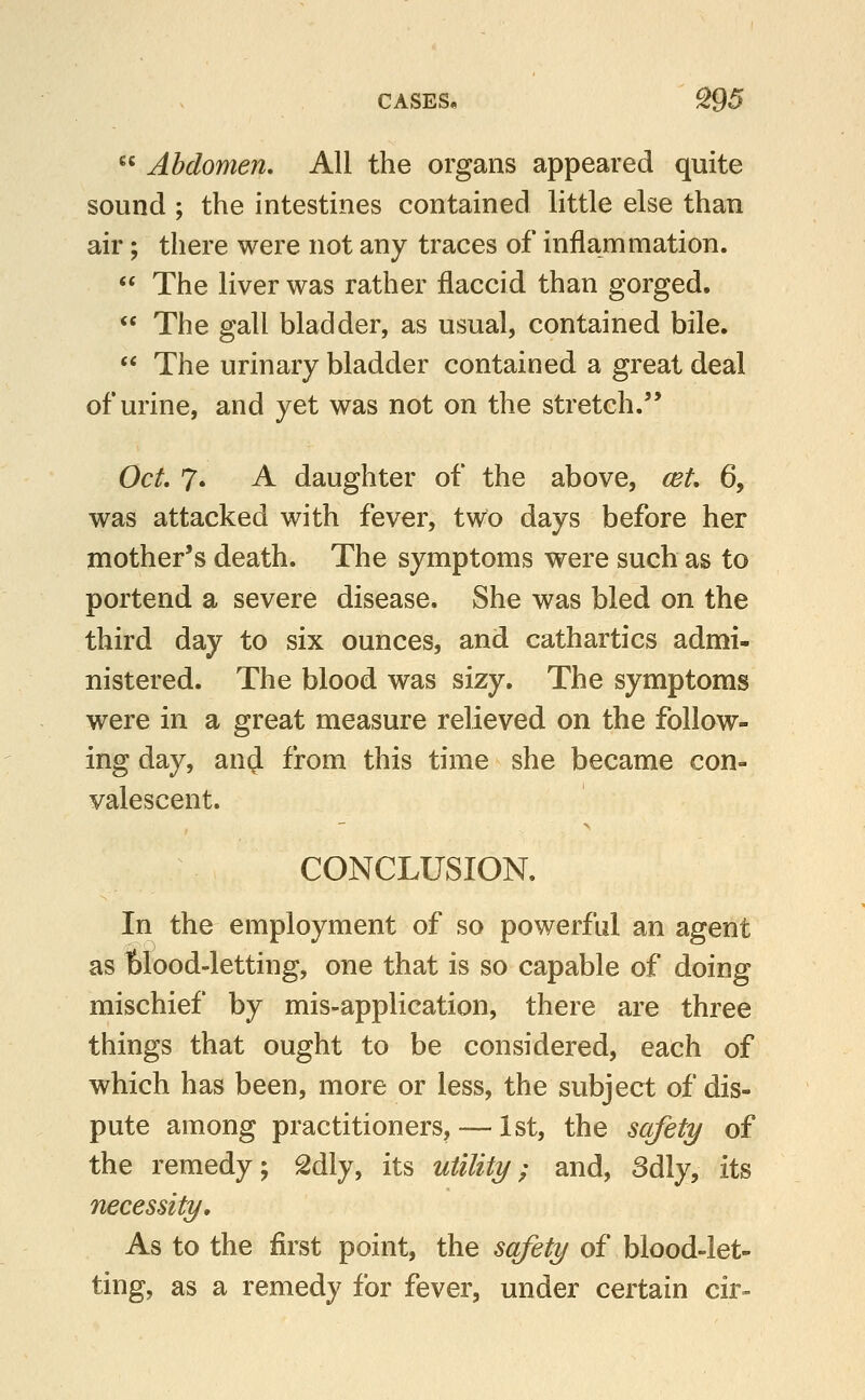 CASES, ^95  Abdomen, All the organs appeared quite sound ; the intestines contained little else than air; there were not any traces of inflammation.  The liver was rather flaccid than gorged,  The gall bladder, as usual, contained bile.  The urinary bladder contained a great deal of urine, and yet was not on the stretch. Oct 7* A daughter of the above, cet, 6, was attacked with fever, two days before her mother's death. The symptoms were such as to portend a severe disease. She was bled on the third day to six ounces, and cathartics admi- nistered. The blood was sizy. The symptoms were in a great measure relieved on the follow- ing day, an(J from this time she became con- valescent. CONCLUSION. In the employment of so powerful an agent as blood-letting, one that is so capable of doing mischief by mis-application, there are three things that ought to be considered, each of which has been, more or less, the subject of dis- pute among practitioners, — 1st, the safety of the remedy; Sdly, its utility^ and, 3dly, its necessity. As to the first point, the safety of blood-let- ting, as a remedy for fever, under certain cir»