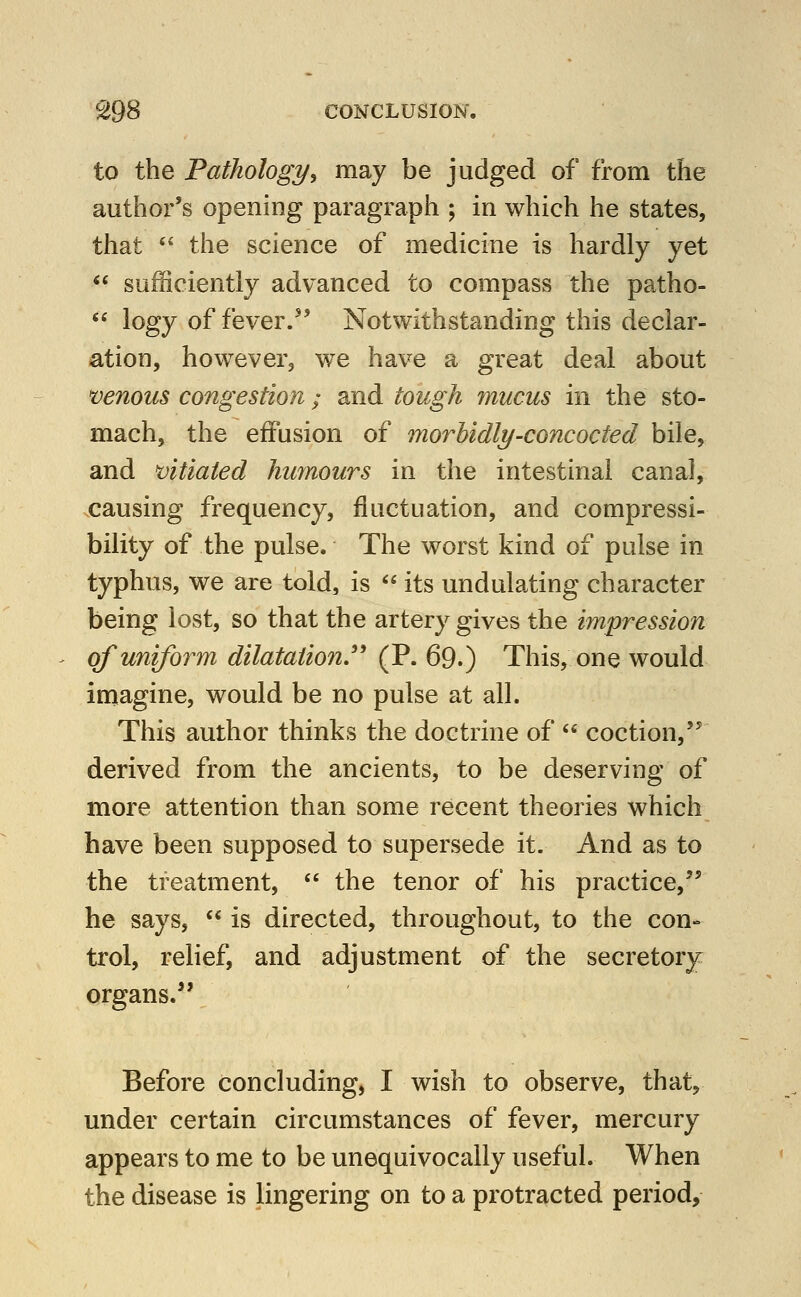 to the Pathology^ may be judged of from the author's opening paragraph ; in which he states, that '^ the science of medicine is hardly yet  sufficiently advanced to compass the patho-  logy of fever.'' Notwithstanding this declar- ation, however, we have a great deal about >venous congestion; and tough mucus in the sto- mach, the effusion of morbidly-concocted bile, and 'vitiated humours in the intestinal canal, causing frequency, fluctuation, and compressi- bility of the pulse. The worst kind of pulse in typhus, we are told, is  its undulating character being lost, so that the artery gives the impression of uniform dilatation.'' (P. 69.) This, one would imagine, would be no pulse at all. This author thinks the doctrine of  coction, derived from the ancients, to be deserving of more attention than some recent theories which have been supposed to supersede it. And as to the treatment,  the tenor of his practice,^' he says,  is directed, throughout, to the con- trol, relief, and adjustment of the secretory organs.'* Before concluding, I wish to observe, that, under certain circumstances of fever, mercury appears to me to be unequivocally useful. When the disease is lingering on to a protracted period.