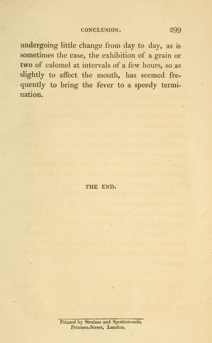 undergoing little change from day to day, as is sometimes the case, the exhibition of a grain or two of calomel at intervals of a few hours, so as slightly to affect the mouth, has seemed fre- quently to bring the fever to a speedy termi- nation. THE END, Printed by Strahan and Spottiswoode, Printers-Street, London.