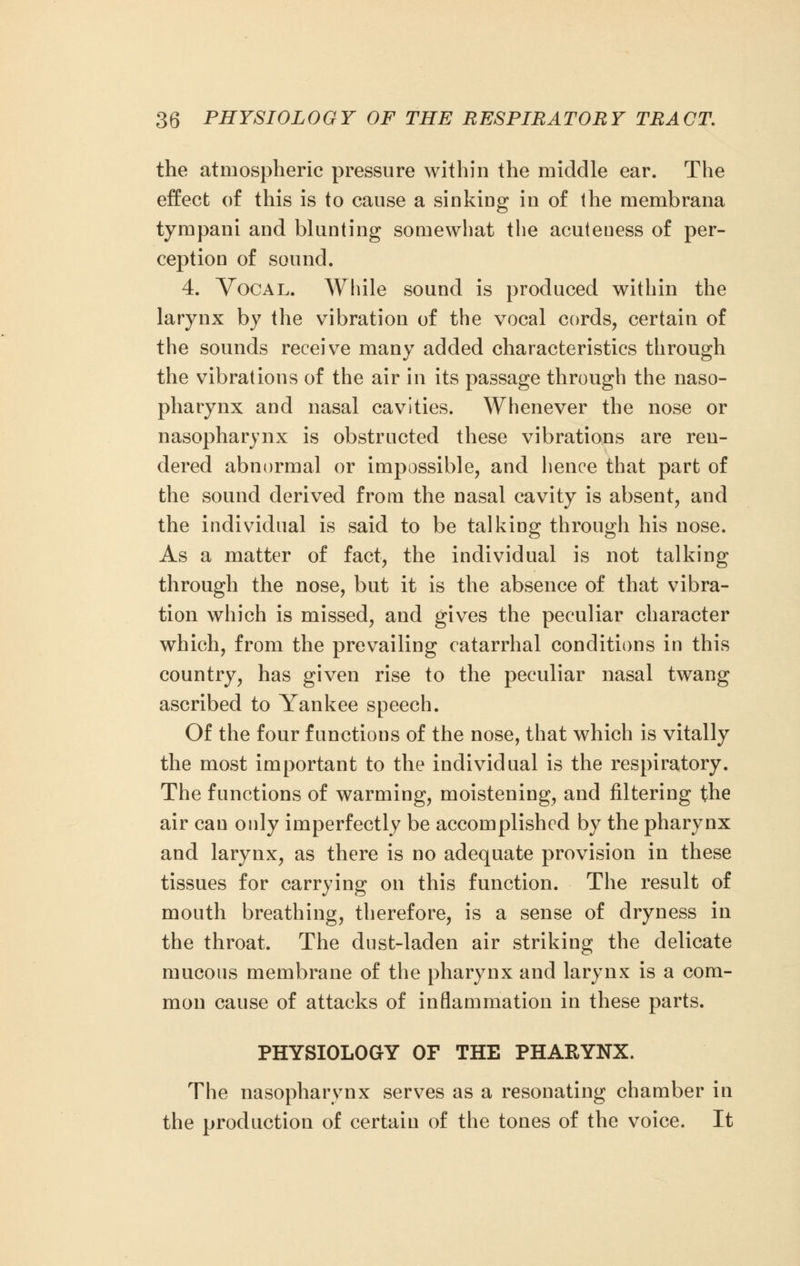 the atmospheric pressure within the middle ear. The effect of this is to cause a sinking in of the membrana tympani and blunting somewhat the acuteuess of per- ception of sound. 4. Vocal. While sound is produced within the larynx by the vibration of the vocal cords, certain of the sounds receive many added characteristics through the vibrations of the air in its passage through the naso- pharynx and nasal cavities. Whenever the nose or nasopharynx is obstructed these vibrations are ren- dered abnormal or impossible, and hence that part of the sound derived from the nasal cavity is absent, and the individual is said to be talking through his nose. As a matter of fact, the individual is not talking through the nose, but it is the absence of that vibra- tion which is missed, and gives the peculiar character which, from the prevailing catarrhal conditions in this country, has given rise to the peculiar nasal twang ascribed to Yankee speech. Of the four functions of the nose, that which is vitally the most important to the individual is the respiratory. The functions of warming, moistening, and filtering the air can only imperfectly be accomplished by the pharynx and larynx, as there is no adequate provision in these tissues for carrying on this function. The result of mouth breathing, therefore, is a sense of dryness in the throat. The dust-laden air striking the delicate mucous membrane of the pharynx and larynx is a com- mon cause of attacks of inflammation in these parts. PHYSIOLOGY OF THE PHARYNX. The nasopharynx serves as a resonating chamber in the production of certain of the tones of the voice. It