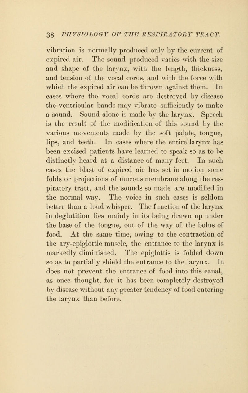 vibration is normally produced only by the current of expired air. The sound produced varies with the size and shape of the larynx, with the length, thickness, and tension of the vocal cords, and with the force with which the expired air can be thrown against them. In cases where the vocal cords are destroyed by disease the ventricular bands may vibrate sufficiently to make a sound. Sound alone is made by the larynx. Speech is the result of the modification of this sound by the various movements made by the soft palate, tongue, lips, and teeth. In cases where the entire larynx has been excised patients have learned to speak so as to be distinctly heard at a distance of many feet. In such cases the blast of expired air has set in motion some folds or projections of mucous membrane along the res- piratory tract, and the sounds so made are modified in the normal way. The voice in such cases is seldom better than a loud whisper. The function of the larynx in deglutition lies mainly in its being drawn up under the base of the tongue, out of the way of the bolus of food. At the same time, owing to the contraction of the ary-epiglottic muscle, the entrance to the larynx is markedly diminished. The epiglottis is folded down so as to partially shield the entrance to the larynx. It does not prevent the entrance of food into this canal, as once thought, for it has been completely destroyed by disease without any greater tendency of food entering the larynx than before.