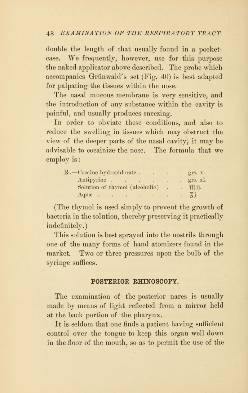 double the length of that usually found in a pocket- case. We frequently, however, use for this purpose the naked applicator above described. The probe which accompanies Grunwald's set (Fig. 40) is best adapted for palpating the tissues within the nose. The nasal mucous membrane is very sensitive, and the introduction of any substance within the cavity is painful, and usually produces sneezing. In order to obviate these conditions, and also to reduce the swelling in tissues which may obstruct the view of the deeper parts of the nasal cavity, it may be advisable to cocainize the nose. The formula that we employ is : R.—Cocaine bydrochlorate .... grs. x. Antipyrine ...... grs. xl. Solution of thymol (alcoholic) . . Tujj. Aquae Jj. (The thymol is used simply to prevent the growth of bacteria in the solution, thereby preserving it practically indefinitely.) This solution is best sprayed into the nostrils through one of the many forms of hand atomizers found in the market. Two or three pressures upon the bulb of the syringe suffices. POSTERIOR RHINOSCOPY. The examination of the posterior nares is usually made by means of light reflected from a mirror held at the back portion of the pharynx. It is seldom that one finds a patient having sufficient control over the tongue to keep this organ well down in the floor of the mouth, so as to permit the use of the