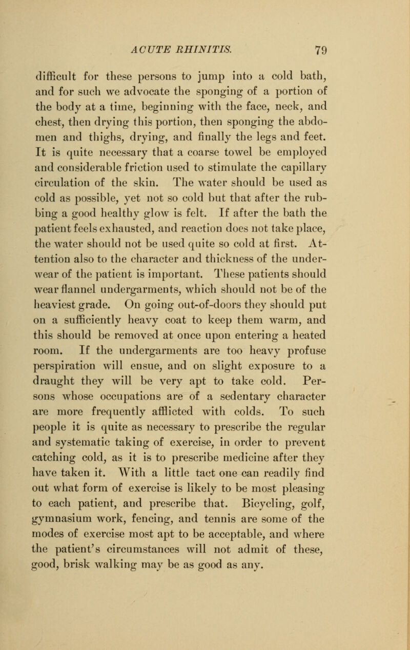 difficult for these persons to jump into a cold bath, and for such we advocate the sponging of a portion of the body at a time, beginning with the face, neck, and chest, then drying this portion, then sponging the abdo- men and thighs, drying, and finally the legs and feet. It is quite necessary that a coarse towel be employed and considerable friction used to stimulate the capillary circulation of the skin. The water should be used as cold as possible, yet not so cold but that after the rub- bing a good healthy glow is felt. If after the bath the patient feels exhausted, and reaction does not take place, the water should not be used quite so cold at first. At- tention also to the character and thickness of the under- wear of the patient is important. These patients should wear flannel undergarments, which should not be of the heaviest grade. On going out-of-doors they should put on a sufficiently heavy coat to keep them warm, and this should be removed at once upon entering a heated room. If the undergarments are too heavy profuse perspiration will ensue, and on slight exposure to a draught they will be very apt to take cold. Per- sons whose occupations are of a sedentary character are more frequently afflicted with colds. To such people it is quite as necessary to prescribe the regular and systematic taking of exercise, in order to prevent catching cold, as it is to prescribe medicine after they have taken it. With a little tact one can readily find out what form of exercise is likely to be most pleasing to each patient, and prescribe that. Bicycling, golf, gymnasium work, fencing, and tennis are some of the modes of exercise most apt to be acceptable, and where the patient's circumstances will not admit of these, good, brisk walking may be as good as any.