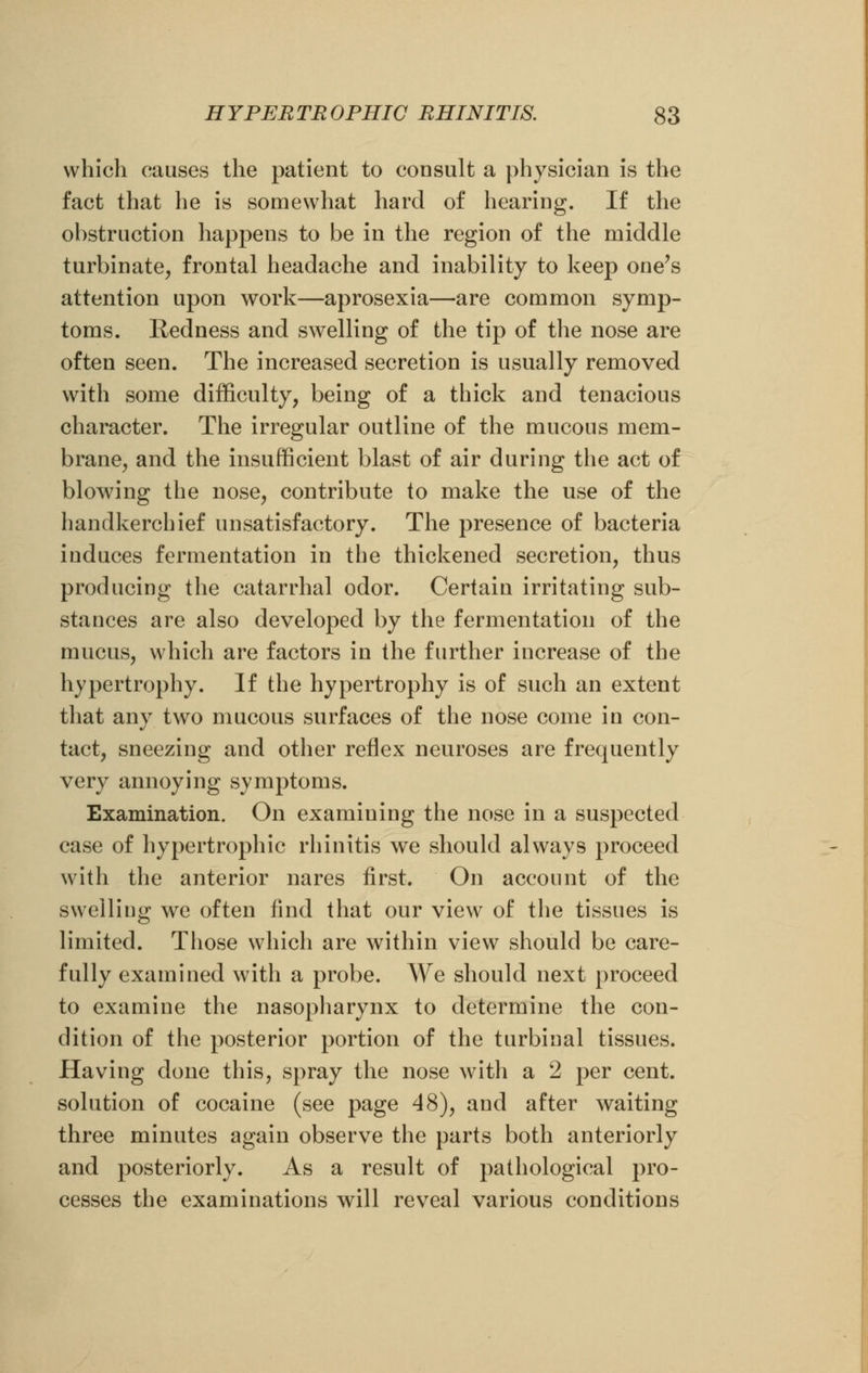 which causes the patient to consult a physician is the fact that he is somewhat hard of hearing. If the obstruction happens to be in the region of the middle turbinate, frontal headache and inability to keep one's attention upon work—aprosexia—are common symp- toms. Redness and swelling of the tip of the nose are often seen. The increased secretion is usually removed with some difficulty, being of a thick and tenacious character. The irregular outline of the mucous mem- brane, and the insufficient blast of air during the act of blowing the nose, contribute to make the use of the handkerchief unsatisfactory. The presence of bacteria induces fermentation in the thickened secretion, thus producing the catarrhal odor. Certain irritating sub- stances are also developed by the fermentation of the mucus, which are factors in the further increase of the hypertrophy. If the hypertrophy is of such an extent that any two mucous surfaces of the nose come in con- tact, sneezing and other reflex neuroses are frequently very annoying symptoms. Examination. On examiuing the nose in a suspected case of hypertrophic rhinitis we should always proceed with the anterior nares first. On account of the swelling we often find that our view of the tissues is limited. Those which are within view should be care- fully examined with a probe. We should next proceed to examine the nasopharynx to determine the con- dition of the posterior portion of the turbinal tissues. Having done this, spray the nose with a 2 per cent, solution of cocaine (see page 48), and after waiting three minutes again observe the parts both anteriorly and posteriorly. As a result of pathological pro- cesses the examinations will reveal various conditions