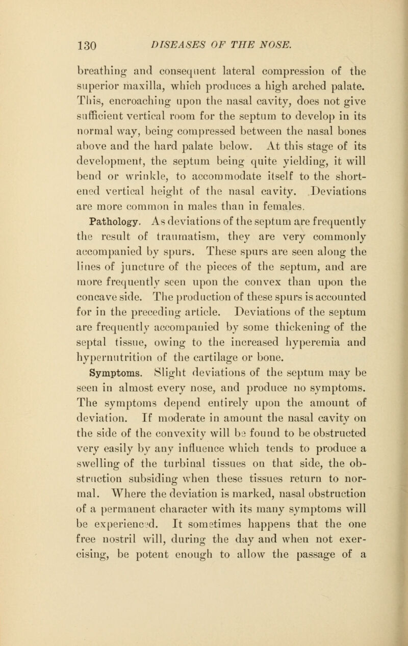 breathing and consequent lateral compression of the superior maxilla, which produces a high arched palate. This, encroaching upon the nasal cavity, does not give sufficient vertical room for the septum to develop in its normal way, being compressed between the nasal bones above and the hard palate below. At this stage of its development, the septum being quite yielding, it will bend or wrinkle, to accommodate itself to the short- ened vertical height of the nasal cavity. Deviations are more common in males than in females. Pathology. As deviations of the septum are frequently the result of traumatism, they are very commonly accompanied by spurs. These spurs are seen along the lines of juncture of the pieces of the septum, and are more frequently seen upon the convex than upon the concave side. The production of these spurs is accounted for in the preceding article. Deviations of the septum are frequently accompanied by some thickening of the septal tissue, owing to the increased hyperemia and hypernutrition of the cartilage or bone. Symptoms. Slight deviations of the septum may be seen in almost every nose, and produce no symptoms. The symptoms depend entirely upon the amount of deviation. If moderate in amount the nasal cavity on the side of the convexity will b<3 found to be obstructed very easily by any influence which tends to produce a swelling of the turbinal tissues on that side, the ob- struction subsiding when these tissues return to nor- mal. Where the deviation is marked, nasal obstruction of a permanent character with its many symptoms will be experienced. It sometimes happens that the one free nostril will, during the day and when not exer- cising, be potent enough to allow the passage of a