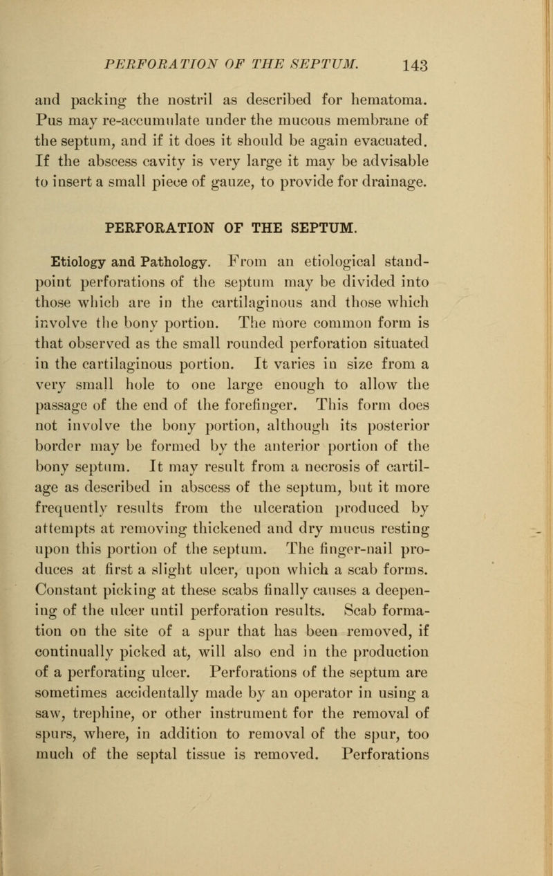 and packing the nostril as described for hematoma. Pus may re-accumulate under the mucous membrane of the septum, and if it does it should be again evacuated. If the abscess cavity is very large it may be advisable to insert a small piece of gauze, to provide for drainage. PERFORATION OF THE SEPTUM. Etiology and Pathology. From an etiological stand- point perforations of the septum may be divided into those which are in the cartilaginous and those which involve the bony portion. The more common form is that observed as the small rounded perforation situated in the cartilaginous portion. It varies in size from a very small hole to one large enough to allow the passage of the end of the forefinger. This form does not involve the bony portion, although its posterior border may be formed by the anterior portion of the bony septum. It may result from a necrosis of cartil- age as described in abscess of the septum, but it more frequently results from the ulceration produced by attempts at removing thickened and dry mucus resting upon this portion of the septum. The finger-nail pro- duces at first a slight ulcer, upon which a scab forms. Constant picking at these scabs finally causes a deepen- ing of the ulcer until perforation results. Scab forma- tion on the site of a spur that has been removed, if continually picked at, will also end in the production of a perforating ulcer. Perforations of the septum are sometimes accidentally made by an operator in using a saw, trephine, or other instrument for the removal of spurs, where, in addition to removal of the spur, too much of the septal tissue is removed. Perforations