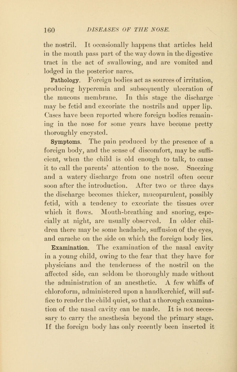 the nostril. It occasionally happens that articles held in the mouth pass part of the way down in the digestive tract in the act of swallowing, and are vomited and lodged in the posterior nares. Pathology. Foreign bodies act as sources of irritation, producing hyperemia and subsequently ulceration of the mucous membrane. In this stage the discharge may be fetid and excoriate the nostrils and upper lip. Cases have been reported where foreign bodies remain- ing in the nose for some years have become pretty thoroughly encysted. Symptoms. The pain produced by the presence of a foreign body, and the sense of discomfort, may be suffi- cient, when the child is old enough to talk, to cause it to call the parents' attention to the nose. Sneezing and a watery discharge from one nostril often occur soon after the introduction. After two or three days the discharge becomes thicker, mucopurulent, possibly fetid, with a tendency to excoriate the tissues over which it flows. Mouth-breathing and snoring, espe- cially at night, are usually observed. In older chil- dren there may be some headache, suffusion of the eyes, and earache on the side on which the foreign body lies. Examination. The examination of the nasal cavity in a young child, owing to the fear that they have for physicians and the tenderness of the nostril on the affected side, can seldom be thoroughly made without the administration of an anesthetic. A few whiffs of chloroform, administered upon a handkerchief, will suf- fice to render the child quiet, so that a thorough examina- tion of the nasal cavity can be made. It is not neces- sary to carry the anesthesia beyond the primary stage. If the foreign body has only recently been inserted it