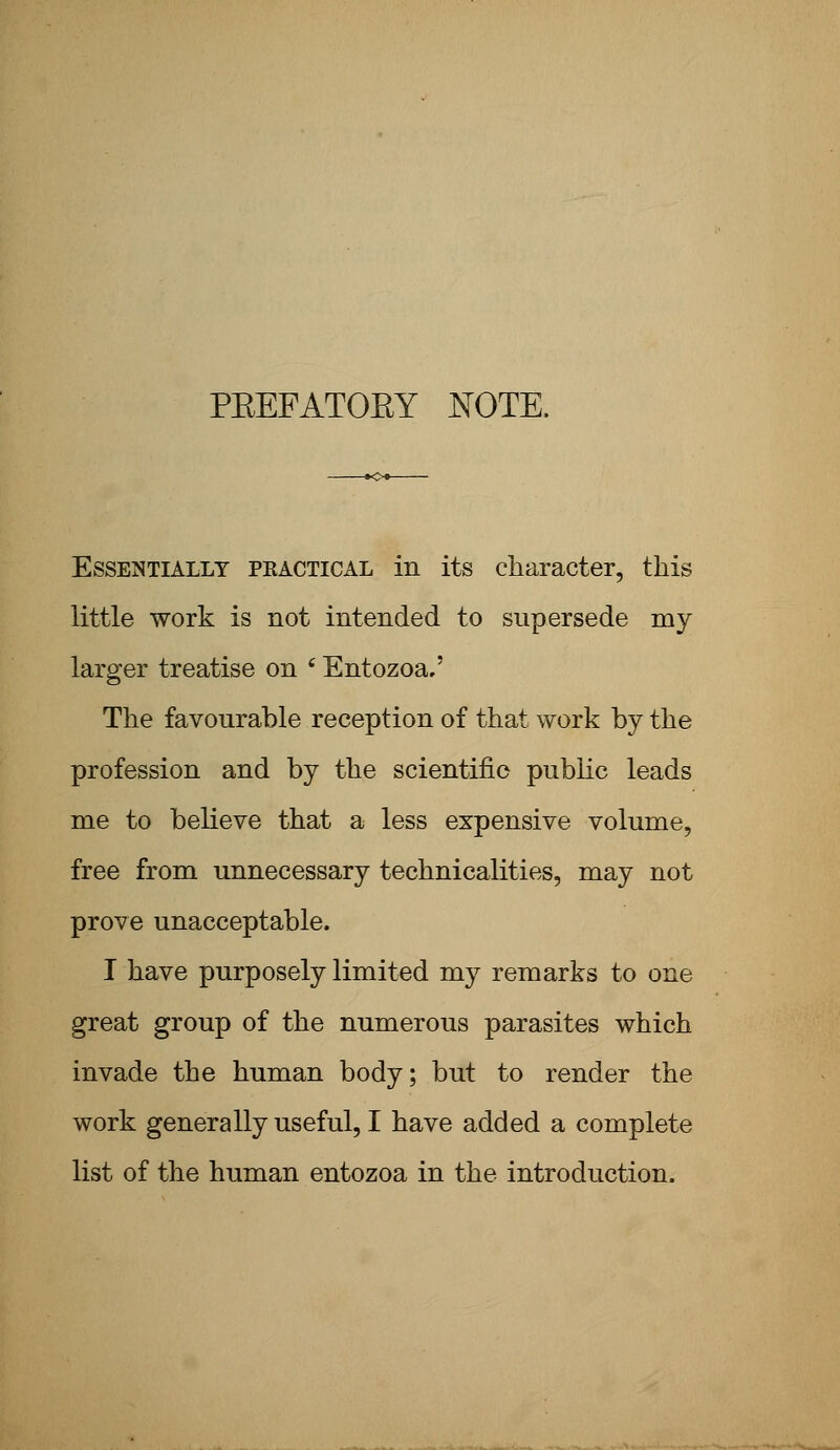 PEEFATOEY NOTE, Essentially pkactical in its character, this little work is not intended to supersede my larger treatise on 6 Entozoa.' The favourable reception of that work by the profession and by the scientific public leads me to believe that a less expensive volume, free from unnecessary technicalities, may not prove unacceptable. I have purposely limited my remarks to one great group of the numerous parasites which invade the human body; but to render the work generally useful, I have added a complete list of the human entozoa in the introduction.