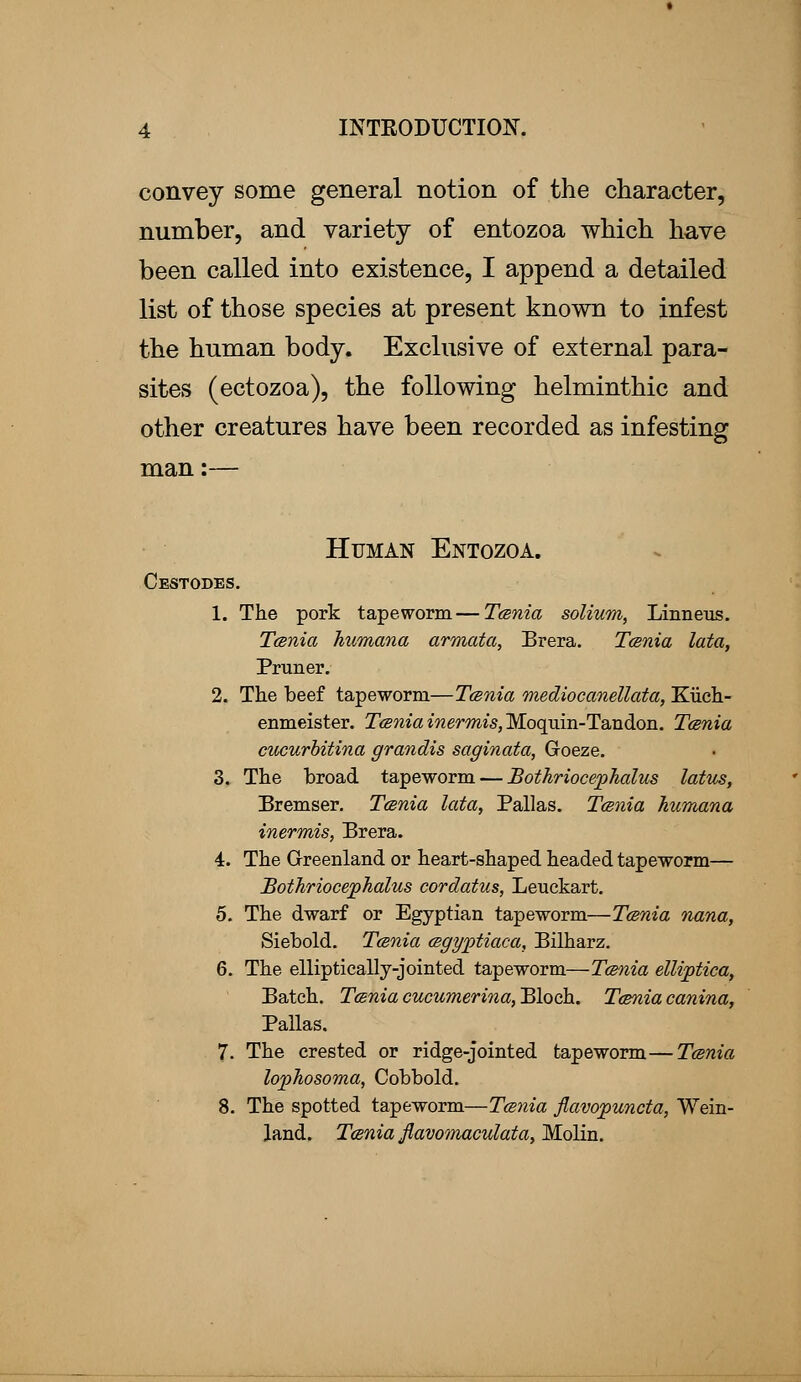 convey some general notion of the character, number, and variety of entozoa which have been called into existence, I append a detailed list of those species at present known to infest the human body. Exclusive of external para- sites (ectozoa), the following helminthic and other creatures have been recorded as infesting man:— Human Entozoa. Cestodes. 1. The pork tapeworm—Tcsnia solium, Linneus. Tcsnia humana armata, Brera. Tcsnia lata, Primer. 2. The beef tapeworm—Tcsnia mediocanellata, Kiich- enmeister. Tcsnia inermis, Moquin-Tandon. Tcsnia cucurbitina grandis saginata, Goeze. 3. The broad tapeworm — Bothriocephalus latus, Bremser. Tcsnia lata, Pallas. Tcsnia humana inermis, Brera. 4. The Greenland or heart-shaped headed tapeworm— Bothriocephalus cordatus, Leuckart. 5. The dwarf or Egyptian tapeworm—Tcsnia nana, Siebold. Tcsnia csgyptiaca, Bilharz. 6. The elliptically-jointed tapeworm—Tcsnia elliptica, Batch. Tcsnia cucumerina, Bloch. Tcsnia canina, Pallas. 7. The crested or ridge-jointed tapeworm—Tcsnia lophosoma, Cobbold. 8. The spotted tapeworm—Tcsnia flavopuncta, Wein- land. Tcsnia flavomaculata, Molin.