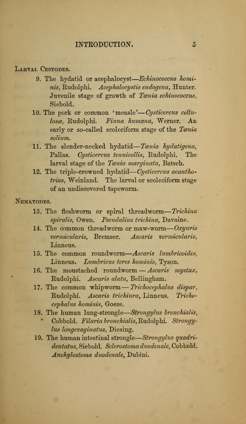 Larval Cestodes. 9. The hydatid or acephalocyst—Echinococcus homi- nis, Rudolphi. Acephalocystis endogena, Hunter. Juvenile stage of growth of Tania echinococcus, Siebold. 10. The pork or common 'measle'—Cysticercus cellu- loses, Rudolphi. Finna humana, Werner. An early or so-called scoleciform stage of the Tcsnia solium. 11. The slender-necked hydatid—Tmxia hydatigena, Pallas. Cysticercus tenuicollis, Rudolphi. The larval stage of the Tcenia marginata, Batsch. 12. The triple-crowned hydatid—Cysticercus acantho- trias, Weinland. The larval or scoleciform stage of an undiscovered tapeworm. Nematodes. 13. The fleshworm or spiral threadworm—Trichina spiralis, Owen. Pseudalius trichina, Davaine. 14. The common threadworm or maw-worm—Oxyuris vermicular is, Rremser. Ascaris vermicidaris, Linneus. 15. The common roundworm—Ascaris lumbricoides, Linneus. Lumbricus teres hominis, Tyson. 16. The moustached roundworm — Ascaris mystax, Rudolphi. Ascaris alata, Bellingham. 17. The common whipworm—Trichocephalus disjpar, Rudolphi. Ascaris trichiura, Linneus. Tricho- cephalus hominis, G-oeze. 18. The human lung-strongle—Strongylus bronchialis, Cobbold. Filaria bronchialis, Rudolphi. Strongy- lus longevaginatus, Diesing. 19. The human intestinal strougle—Strongylus quadri- dentatus, Siebold. Sclerostomaduodenale, Cobbold. Anchylostoma duodenale, Dubini.
