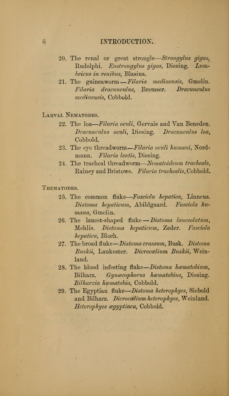 20. The renal or great strcmgle—Strongylus gigas, Rudolphi. Eustrongylus gigas, Diesing. Lum- bricus in renibus, Blasius. 21. The guineaworm—Filaria medinensis, Gmielin. Filaria dracunculus, Bremser. Dracunculus medinensis, Cobbold. Larval Nematodes. 22. The loa—Filaria oculi, Grervais and Van Beneden. Dracunculus oculi, Diesing. Dracunculus loa, Cobbold. 23. The eye threadworm—Filaria ocidi humani, Nord- mann. Filaria lentis, Diesing. 24. The tracheal threadworm—Nematoideum tracheale, Rainey and Bristowe. Filaria trachealis, Cobbold. Trematodes. 25. The common fluke—Fasciola hepatica, Linneus. Distoma hepaticum, Abildgaard. Fasciola hu- mana, G-melin. 26. The lancet-shaped fluke—Distoma lanceolatum, Mehlis. Distoma hepaticum, Zeder. Fasciola hepatica, Bloch. 27. The broad fluke—Distoma crassum, Busk. Distoma Buskii, Lankester. Dicroccelium BusJcii, Wein- land. 28. The blood infesting fluke—Distoma hcsmatobium, Bilharz. Gyncecophorus hcematobius, Diesing. Bilharzia hcematobia, Cobbold. 29. The Egyptian fluke—Distoma heterophyes, Siebold and Bilharz. Dicroccelium heterophyes, Weinland. Heterophyes cegyptiaca, Cobbold.