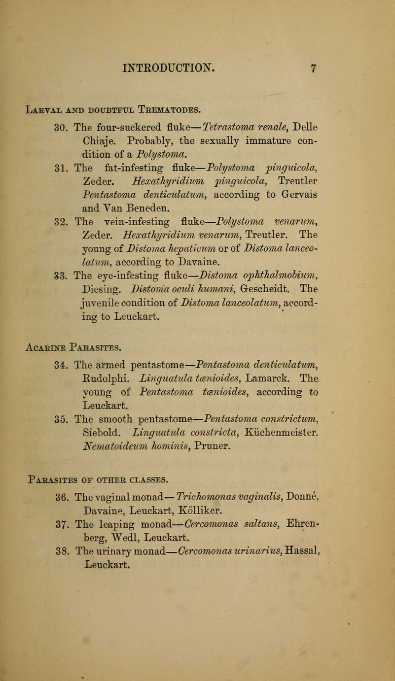 Larval and doubtful Trematodes. 30. The four-suckered fluke—Tetrastoma renale, Delle Chiaje. Probably, the sexually immature con- dition of a Poly stoma. 31. The fat-infesting fluke—Poly stoma pinguicola, Zeder. Hexathyridium jpinguicola, Treutler Pentastoma denticulatum, according to Gervais and Van Beneden. 32. The vein-infesting fluke—Poly stoma venarum, Zeder. Hexathyridium venarum, Treutler. The young of Distoma hepaticum or of Distoma lanceo- latum, according to Davaine. 33. The eye-infesting fluke—Distoma ophthalmobium, Diesing. Distoma oculi humani, Grescheidt. The juvenile condition of Distoma lanceolatum, accord- ing to Leuekart. AcARiNE Parasites. 34. The armed pentastome—Pentastoma denticulatum, Eudolphi. Linguatida tcenioides, Lamarck. The young of Pentastoma tcenioides, according to Leuekart. 35. The smooth pentastome—Pentastoma constrictum, Siebold. Linguatida constricta, Kuchennieister. Nematoideuon hominis, Pruner. Parasites of other classes. 36. The vaginal monad— Trichomonas vaginalis, Donne, Davaine, Leuekart, Kolliker. 37. The leaping monad—Cercomonas saltans, Ehren- berg, Wedl, Leuekart. 38. The urinary monad—Cercomonas urinarius, Hassal, Leuekart.