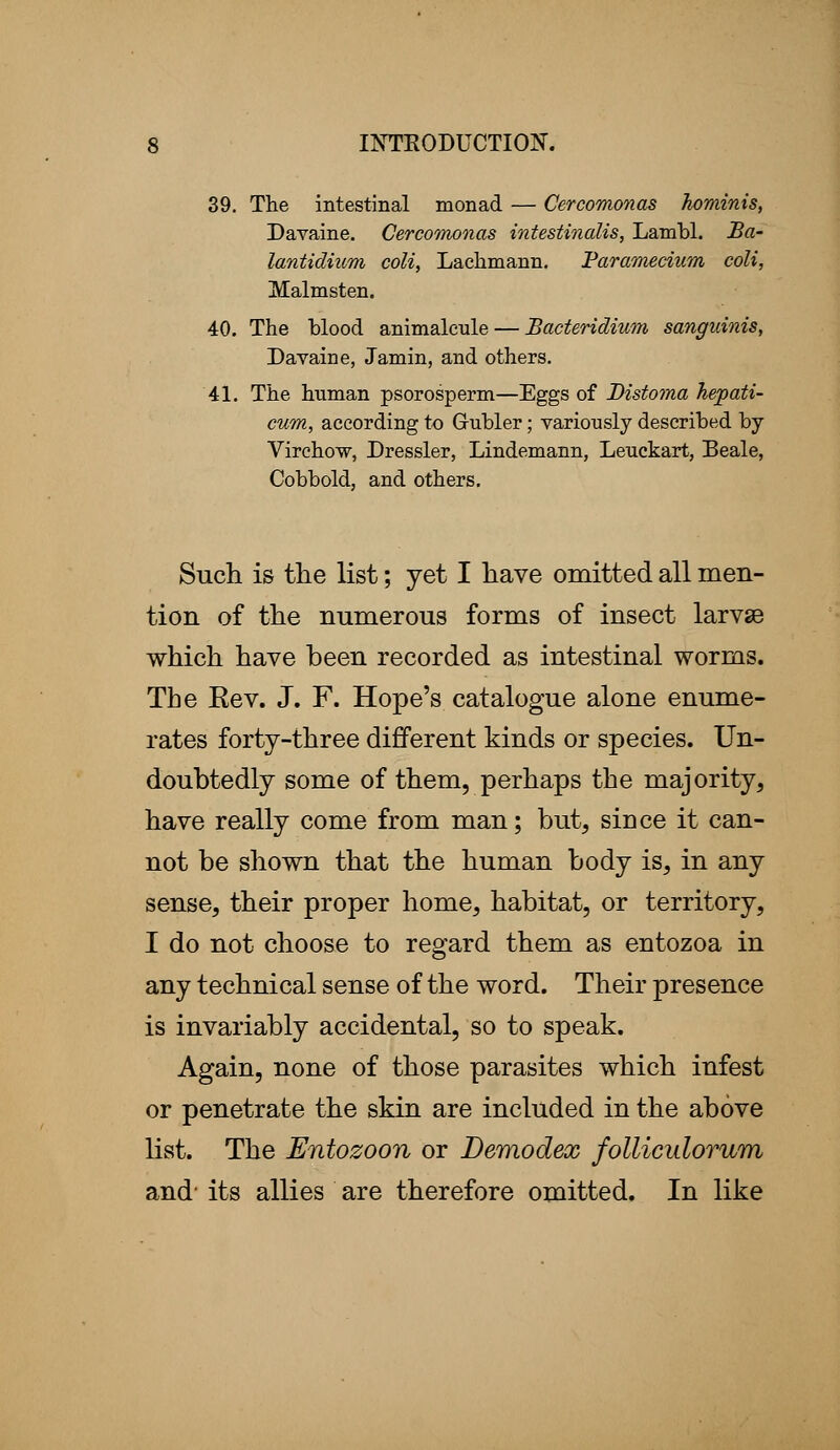 39. The intestinal monad — Cercomonas hominis, Davaine. Cercomonas intestinalis, Lambl. Ba- lantidium coli, Lachmann. Paramecium coli, Malmsten. 40. The blood animalcule — Bacteridium sanguinis, Davaine, Jamin, and others. 41. The human psorosperm—Eggs of Bistoma hepati- cum, according to G-ubler; variously described by Virchow, Dressier, Lindemann, Lenckart, Beale, Cobbold, and others. Such is the list; yet I have omitted all men- tion of the numerous forms of insect larvse which have been recorded as intestinal worms. The Eev. J. F. Hope's catalogue alone enume- rates forty-three different kinds or species. Un- doubtedly some of them, perhaps the majority, have really come from man; but, since it can- not be shown that the human body is, in any sense, their proper home, habitat, or territory, I do not choose to regard them as entozoa in any technical sense of the word. Their presence is invariably accidental, so to speak. Again, none of those parasites which infest or penetrate the skin are included in the above list. The Entozoon or Demodex folliculorum and- its allies are therefore omitted. In like