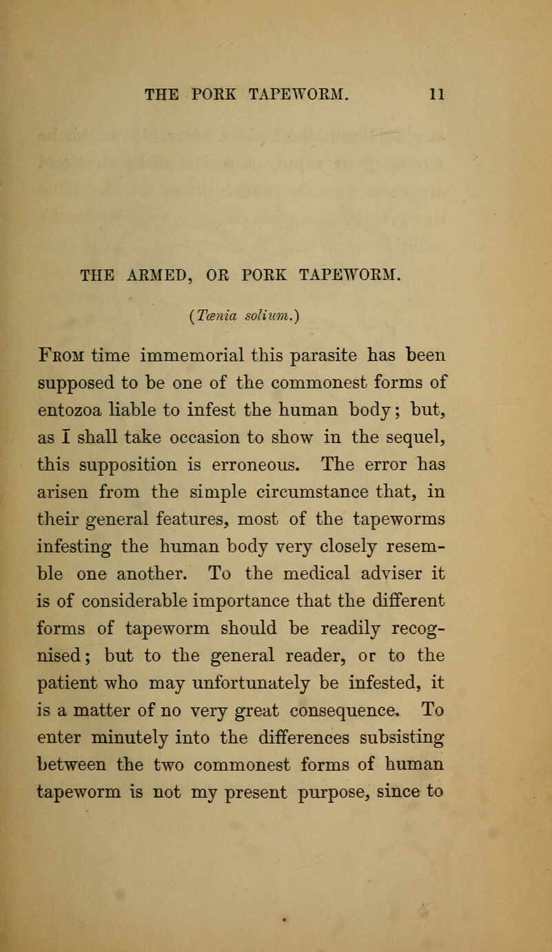 THE ARMED, OR PORK TAPEWORM. (Tcenia solium.) From time immemorial this parasite has been supposed to be one of the commonest forms of entozoa liable to infest the human body; but, as I shall take occasion to show in the sequel, this supposition is erroneous. The error has arisen from the simple circumstance that, in their general features, most of the tapeworms infesting the human body very closely resem- ble one another. To the medical adviser it is of considerable importance that the different forms of tapeworm should be readily recog- nised; but to the general reader, or to the patient who may unfortunately be infested, it is a matter of no very great consequence. To enter minutely into the differences subsisting between the two commonest forms of human tapeworm is not my present purpose, since to