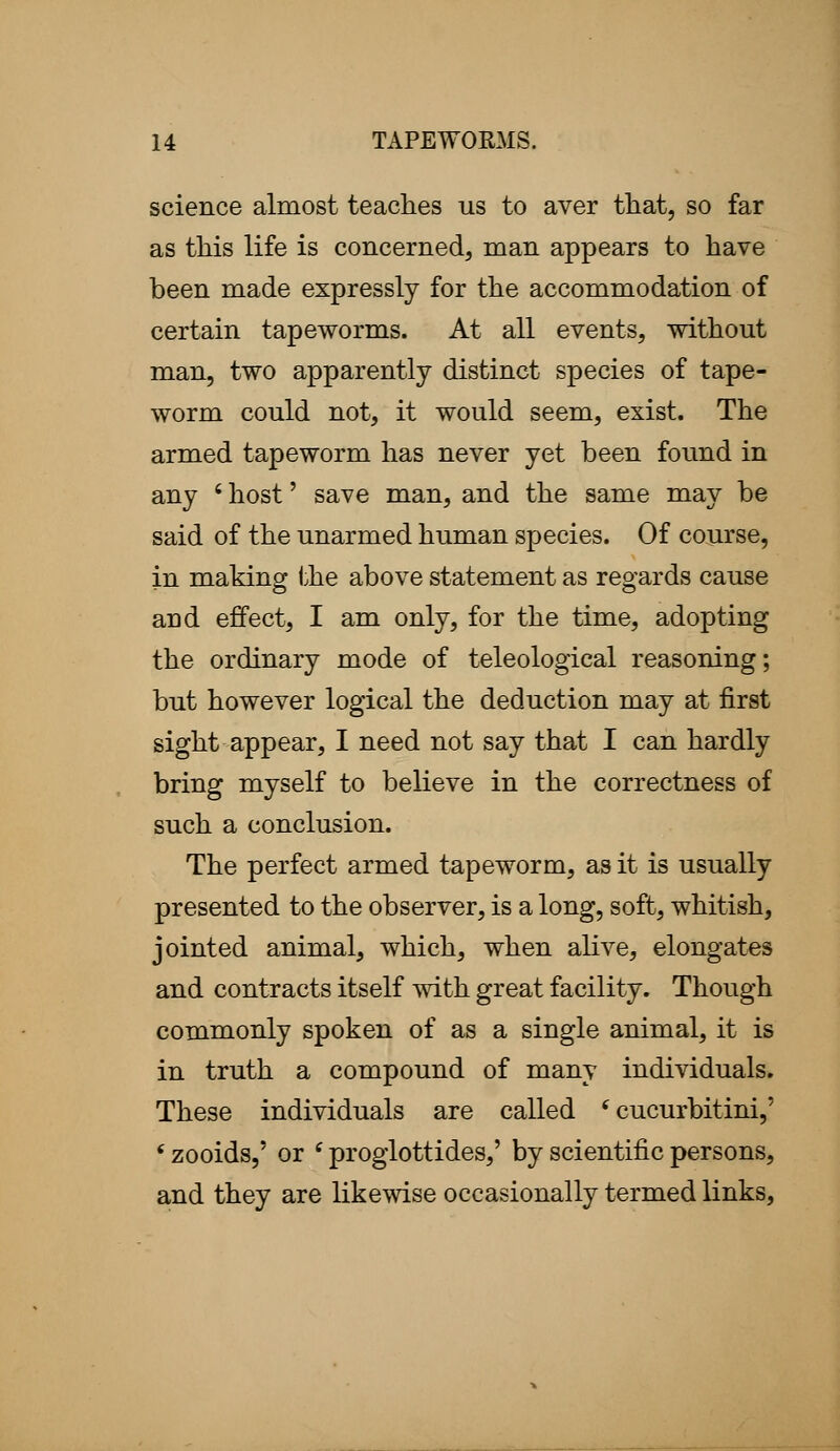 science almost teaches us to aver that, so far as this life is concerned, man appears to have been made expressly for the accommodation of certain tapeworms. At all events, without man, two apparently distinct species of tape- worm could not, it would seem, exist. The armed tapeworm has never yet been found in any ' host' save man, and the same may be said of the unarmed human species. Of course, in making the above statement as regards cause and effect, I am only, for the time, adopting the ordinary mode of teleological reasoning; but however logical the deduction may at first sight appear, I need not say that I can hardly bring myself to believe in the correctness of such a conclusion. The perfect armed tapeworm, as it is usually presented to the observer, is a long, soft, whitish, jointed animal, which, when alive, elongates and contracts itself with great facility. Though commonly spoken of as a single animal, it is in truth a compound of many individuals. These individuals are called (cucurbitini,' f zooids,' or e proglottides,' by scientific persons, and they are likewise occasionally termed links,