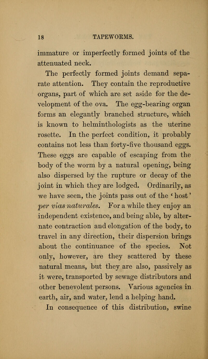 immature or imperfectly formed joints of the attenuated neck. The perfectly formed joints demand sepa- rate attention. They contain the reproductive organs, part of which are set aside for the de- velopment of the ova. The egg-bearing organ forms an elegantly branched structure, which is known to helminthologists as the uterine rosette. In the perfect condition, it probably contains not less than forty-five thousand eggs. These eggs are capable of escaping from the body of the worm by a natural opening, being also dispersed by the rupture or decay of the joint in which they are lodged. Ordinarily, as we have seen, the joints pass out of the 'host' per vias naturales. For a while they enjoy an independent existence, and being able, by alter- nate contraction and elongation of the body, to travel in any direction, their dispersion brings about the continuance of the species. Not only, however, are they scattered by these natural means, but they are also, passively as it were, transported by sewage distributors and other benevolent persons. Various agencies in earth, air, and water, lend a helping hand. In consequence of this distribution, swine