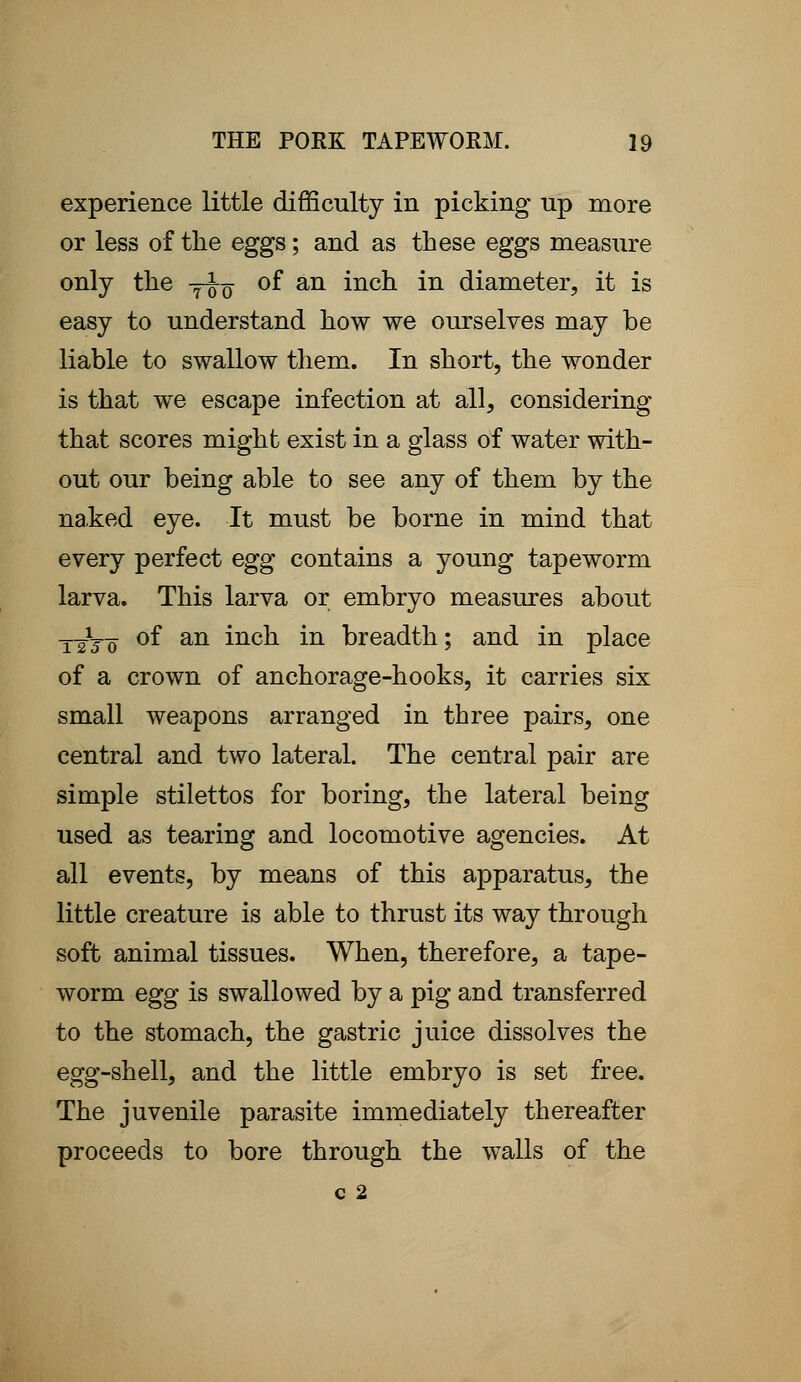 experience little difficulty in picking up more or less of the eggs; and as these eggs measure only the yoq °f an mcn in diameter, it is easy to understand how we ourselves may be liable to swallow them. In short, the wonder is that we escape infection at all, considering that scores might exist in a glass of water with- out our being able to see any of them by the naked eye. It must be borne in mind that every perfect egg contains a young tapeworm larva. This larva or embryo measures about ttVo °f an incn m breadth; and in place of a crown of anchorage-hooks, it carries six small weapons arranged in three pairs, one central and two lateral. The central pair are simple stilettos for boring, the lateral being used as tearing and locomotive agencies. At all events, by means of this apparatus, the little creature is able to thrust its way through soft animal tissues. When, therefore, a tape- worm egg is swallowed by a pig and transferred to the stomach, the gastric juice dissolves the egg-shell, and the little embryo is set free. The juvenile parasite immediately thereafter proceeds to bore through the walls of the c 2