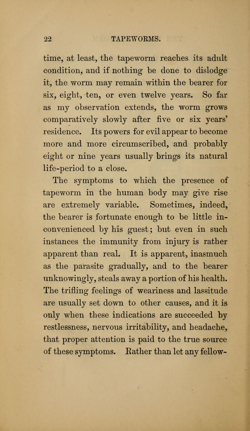 time, at least, the tapeworm reaches its adult condition, and if nothing be done to dislodge it, the worm may remain within the bearer for six, eight, ten, or even twelve years. So far as my observation extends, the worm grows comparatively slowly after five or six years' residence. Its powers for evil appear to become more and more circumscribed, and probably eight or nine years usually brings its natural life-period to a close. The symptoms to which the presence of tapeworm in the human body may give rise are extremely variable. Sometimes, indeed, the bearer is fortunate enough to be little in- convenienced by his guest; but even in such instances the immunity from injury is rather apparent than real. It is apparent, inasmuch as the parasite gradually, and to the bearer unknowingly, steals away a portion of his health. The trifling feelings of weariness and lassitude are usually set down to other causes, and it is only when these indications are succeeded by restlessness, nervous irritability, and headache, that proper attention is paid to the true source of these symptoms. Bather than let any fellow-