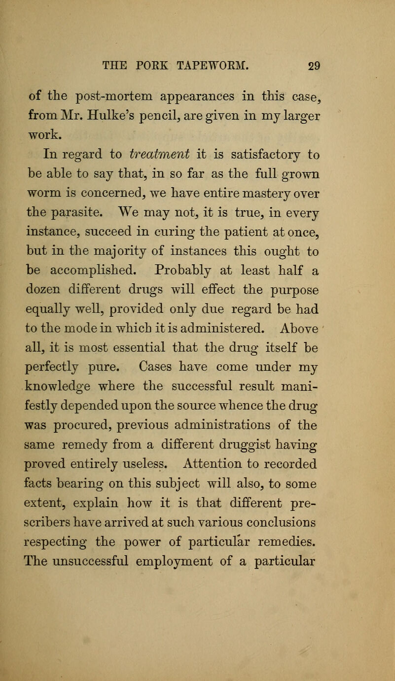 of the post-mortem appearances in this case, from Mr. Hulke's pencil, are given in my larger work. In regard to treatment it is satisfactory to be able to say that, in so far as the full grown worm is concerned, we have entire mastery over the parasite. We may not, it is true, in every instance, succeed in curing the patient at once, but in the majority of instances this ought to be accomplished. Probably at least half a dozen different drugs will effect the purpose equally well, provided only due regard be had to the mode in which it is administered. Above all, it is most essential that the drug itself be perfectly pure. Cases have come under my knowledge where the successful result mani- festly depended upon the source whence the drug was procured, previous administrations of the same remedy from a different druggist having proved entirely useless. Attention to recorded facts bearing on this subject will also, to some extent, explain how it is that different pre- scribers have arrived at such various conclusions respecting the power of particular remedies. The unsuccessful employment of a particular