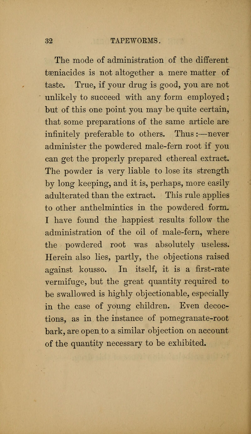 The mode of administration of the different taeniacides is not altogether a mere matter of taste. True, if your drug is good, you are not unlikely to succeed with any form employed; but of this one point you may be quite certain, that some preparations of the same article are infinitely preferable to others. Thus :—never administer the powdered male-fern root if you can get the properly prepared ethereal extract. The powder is very liable to lose its strength by long keeping, and it is, perhaps, more easily adulterated than the extract. This rule applies to other anthelmintics in the powdered form. I have found the happiest results follow the administration of the oil of male-fern, where the powdered root was absolutely useless. Herein also lies, partly, the objections raised against kousso. In itself, it is a first-rate vermifuge, but the great quantity required to be swallowed is highly objectionable, especially in the case of young children. Even decoc- tions, as in the instance of pomegranate-root bark, are open to a similar objection on account of the quantity necessary to be exhibited.