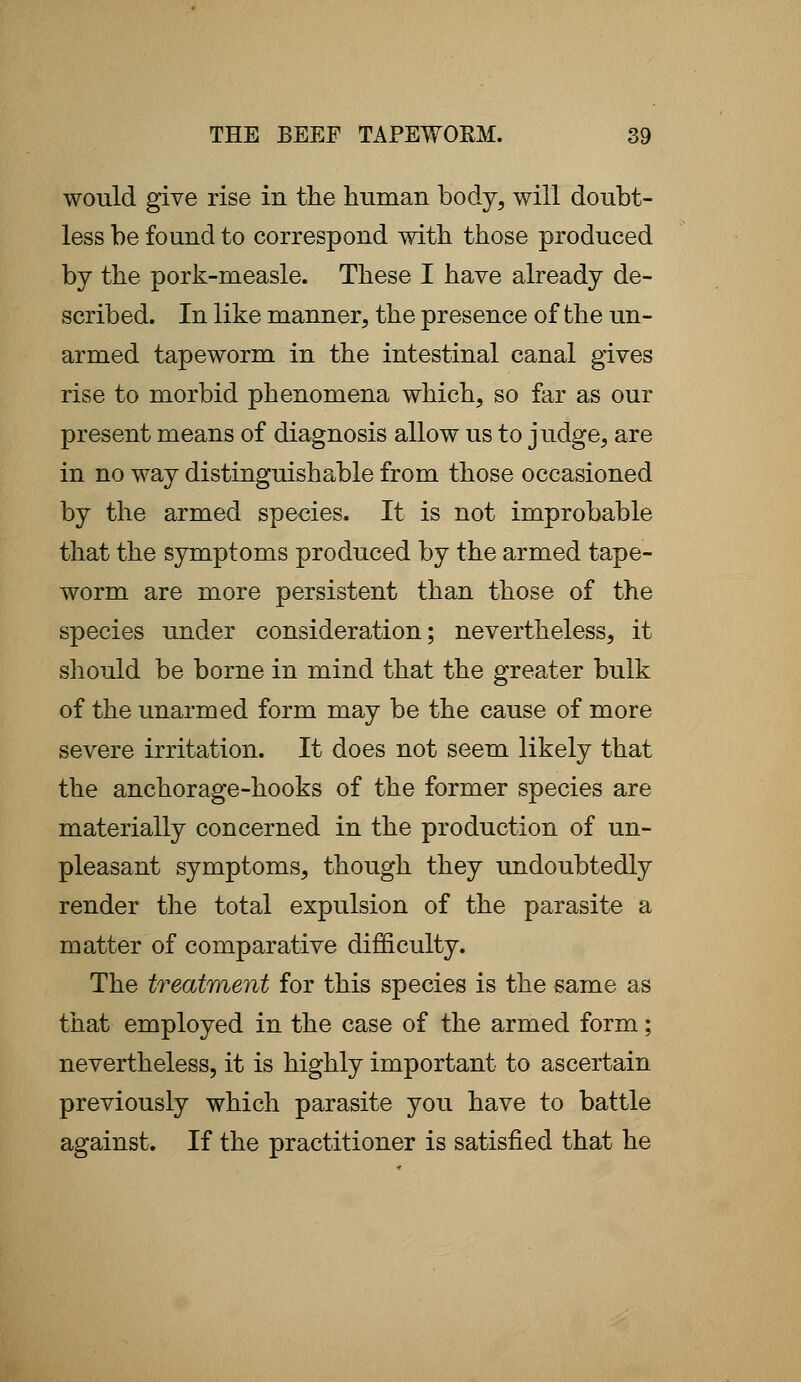 would give rise in the human body, will doubt- less be found to correspond with those produced by the pork-measle. These I have already de- scribed. In like manner, the presence of the un- armed tapeworm in the intestinal canal gives rise to morbid phenomena which, so far as our present means of diagnosis allow us to judge, are in no way distinguishable from those occasioned by the armed species. It is not improbable that the symptoms produced by the armed tape- worm are more persistent than those of the species under consideration; nevertheless, it should be borne in mind that the greater bulk of the unarmed form may be the cause of more severe irritation. It does not seem likely that the anchorage-hooks of the former species are materially concerned in the production of un- pleasant symptoms, though they undoubtedly render the total expulsion of the parasite a matter of comparative difficulty. The treatment for this species is the same as that employed in the case of the armed form; nevertheless, it is highly important to ascertain previously which parasite you have to battle against. If the practitioner is satisfied that he