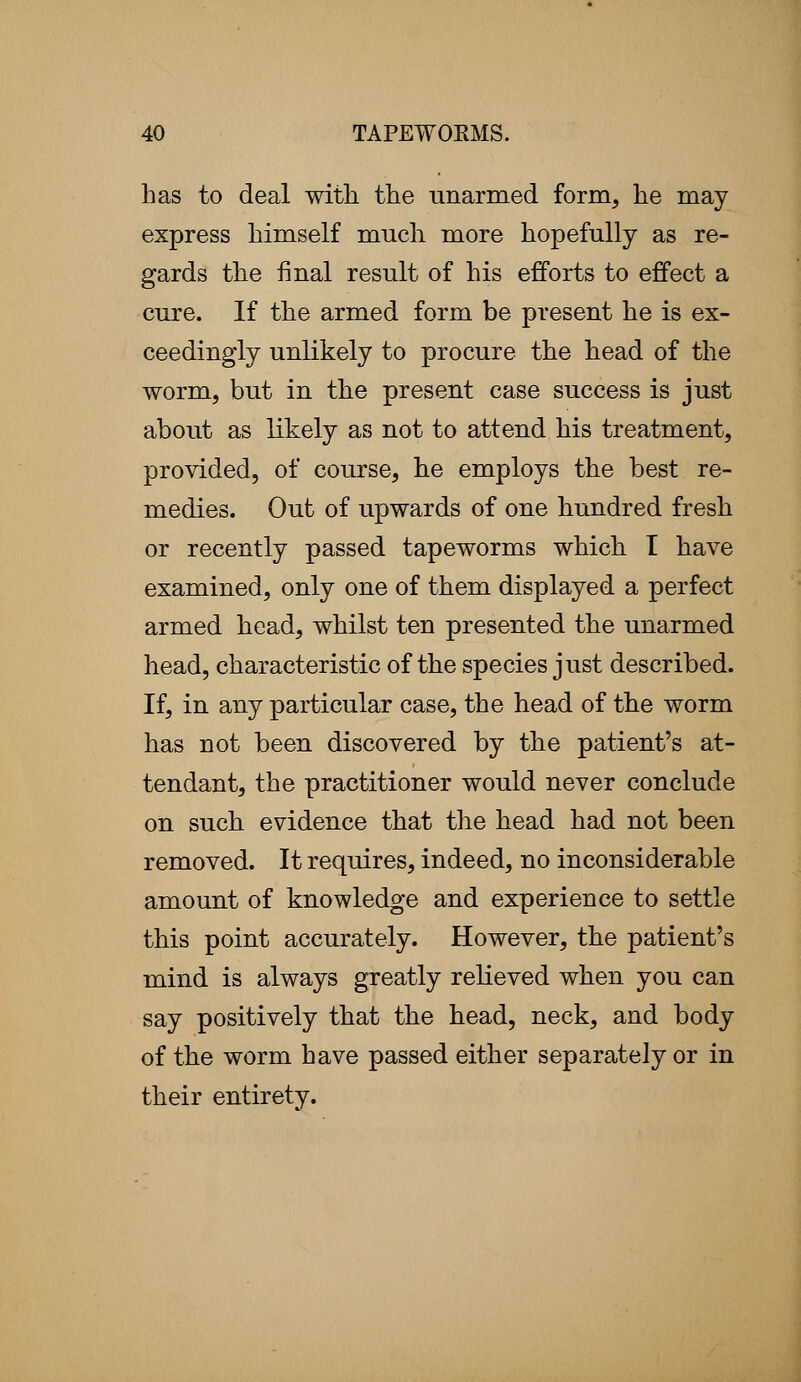 has to deal with the unarmed form, he may express himself much more hopefully as re- gards the final result of his efforts to effect a cure. If the armed form be present he is ex- ceedingly unlikely to procure the head of the worm, but in the present case success is just about as likely as not to attend his treatment, provided, of course, he employs the best re- medies. Out of upwards of one hundred fresh or recently passed tapeworms which I have examined, only one of them displayed a perfect armed head, whilst ten presented the unarmed head, characteristic of the species just described. If, in any particular case, the head of the worm has not been discovered by the patient's at- tendant, the practitioner would never conclude on such evidence that the head had not been removed. It requires, indeed, no inconsiderable amount of knowledge and experience to settle this point accurately. However, the patient's mind is always greatly relieved when you can say positively that the head, neck, and body of the worm have passed either separately or in their entirety.