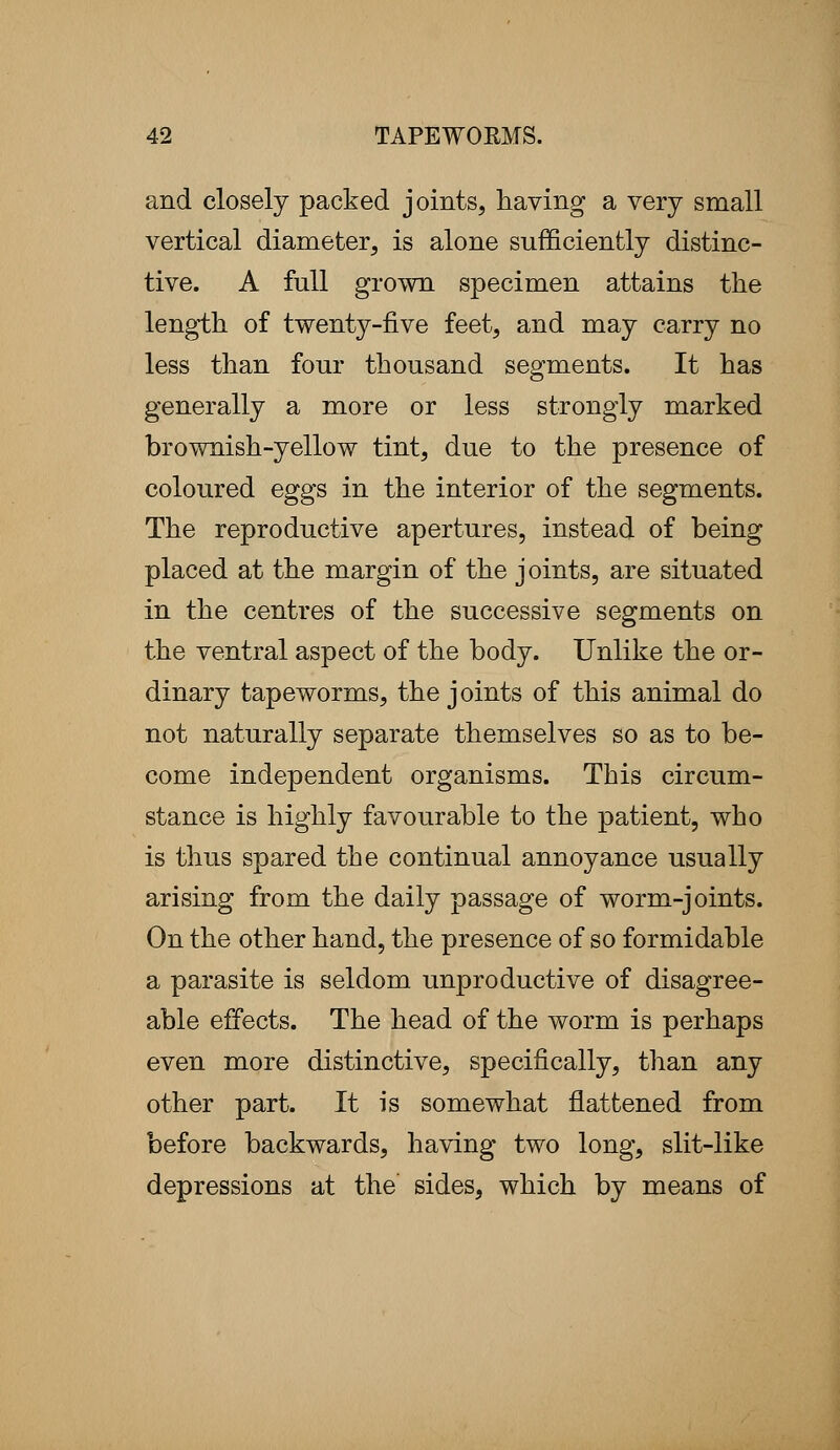 and closely packed joints, having a very small vertical diameter, is alone sufficiently distinc- tive. A full grown specimen attains the length of twenty-five feet, and may carry no less than four thousand segments. It has generally a more or less strongly marked brownish-yellow tint, due to the presence of coloured eggs in the interior of the segments. The reproductive apertures, instead of being placed at the margin of the joints, are situated in the centres of the successive segments on the ventral aspect of the body. Unlike the or- dinary tapeworms, the joints of this animal do not naturally separate themselves so as to be- come independent organisms. This circum- stance is highly favourable to the patient, who is thus spared the continual annoyance usually arising from the daily passage of worm-joints. On the other hand, the presence of so formidable a parasite is seldom unproductive of disagree- able effects. The head of the worm is perhaps even more distinctive, specifically, than any other part. It is somewhat flattened from before backwards, having two long, slit-like depressions at the sides, which by means of