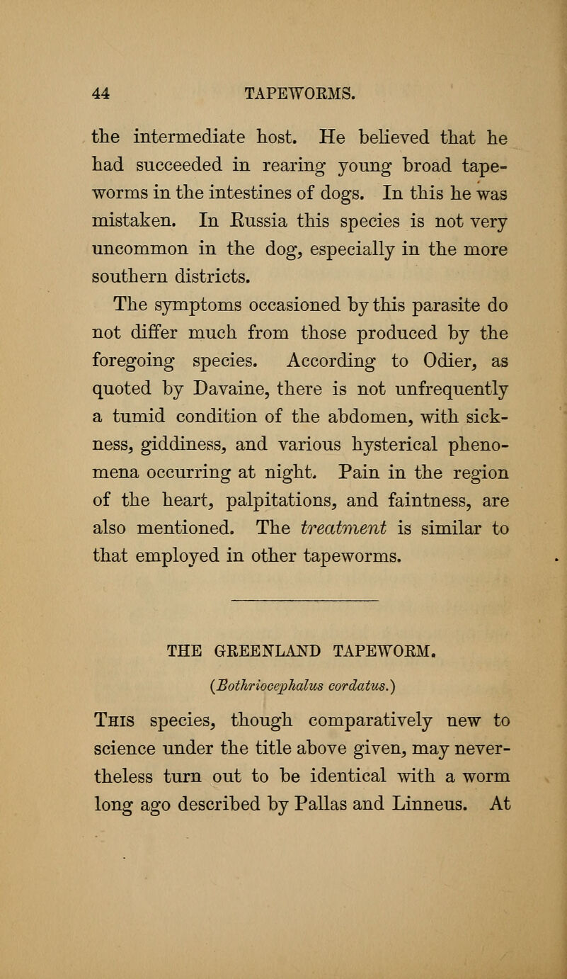 the intermediate host. He believed that he had succeeded in rearing young broad tape- worms in the intestines of dogs. In this he was mistaken. In Eussia this species is not very uncommon in the dog, especially in the more southern districts. The symptoms occasioned by this parasite do not differ much from those produced by the foregoing species. According to Odier, as quoted by Davaine, there is not unfrequently a tumid condition of the abdomen, with sick- ness, giddiness, and various hysterical pheno- mena occurring at night. Pain in the region of the heart, palpitations, and faintness, are also mentioned. The treatment is similar to that employed in other tapeworms. THE GREENLAND TAPEWORM. (Bothriocephalus cordatus.) This species, though comparatively new to science under the title above given, may never- theless turn out to be identical with a worm long ago described by Pallas and Linneus. At