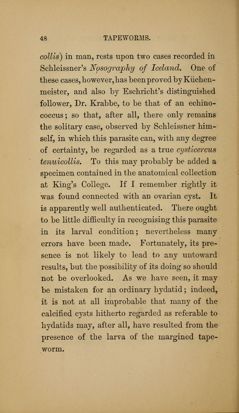 collis) in man, rests upon two cases recorded in Schleissner's Npsography of Iceland, One of these cases, however, has been proved by Kiichen- meister, and also by Eschricht's distinguished follower, Dr. Krabbe, to be that of an echino- coccus; so that, after all, there only remains the solitary case, observed by Schleissner him- self, in which this parasite can, with any degree of certainty, be regarded as a true cysticercus tenuicollis. To this may probably be added a specimen contained in the anatomical collection at King's College. If I remember rightly it was found connected with an ovarian cyst. It is apparently well authenticated. There ought to be little difficulty in recognising this parasite in its larval condition; nevertheless many errors have been made. Fortunately, its pre- sence is not likely to lead to any untoward results, but the possibility of its doing so should not be overlooked. As we have seen, it may be mistaken for an ordinary hydatid; indeed, it is not at all improbable that many of the calcified cysts hitherto regarded as referable to hydatids may, after all, have resulted from the presence of the larva of the margined tape- worm.