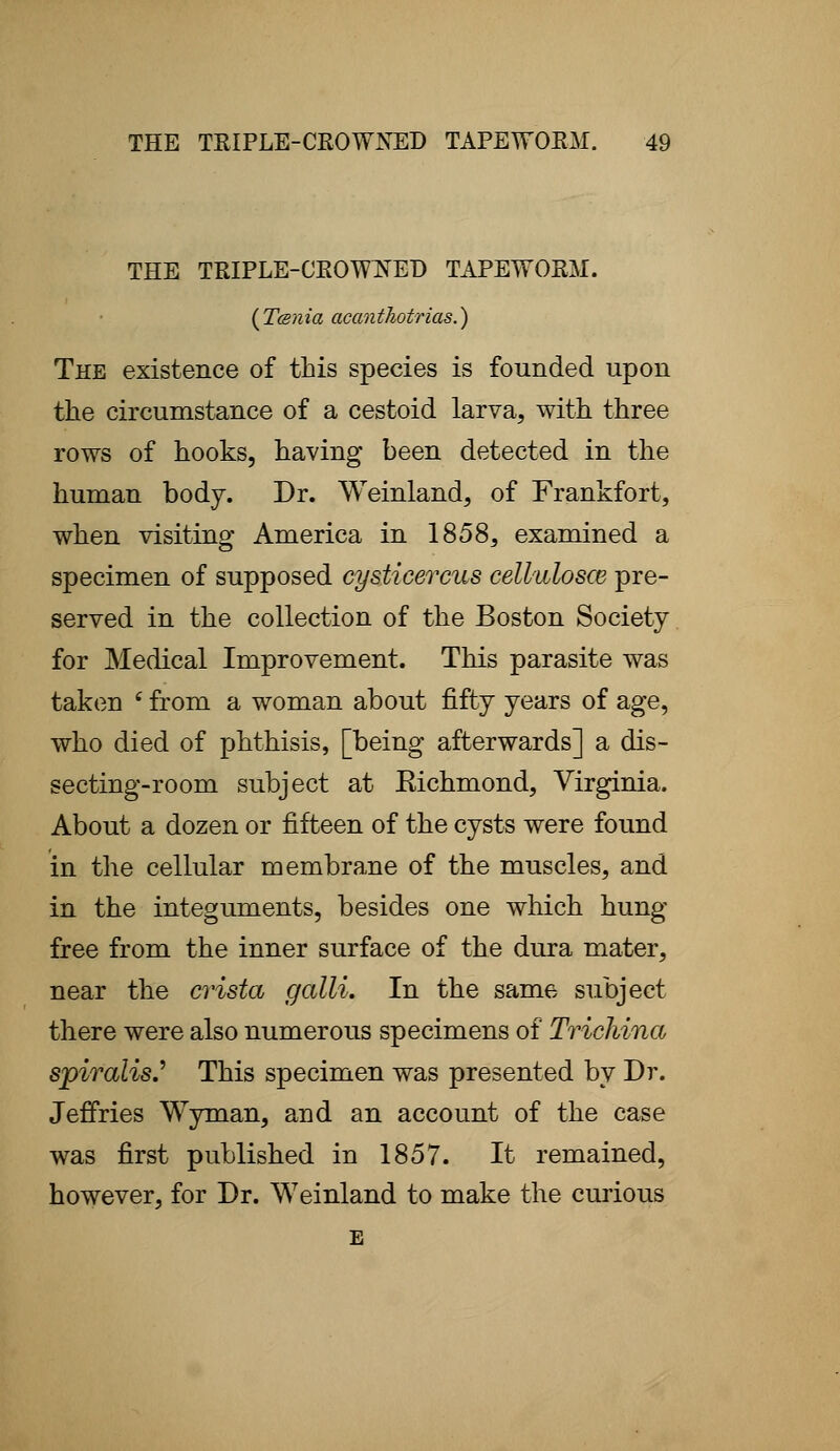THE TRIPLE-CROWDED TAPEWORM. (Tcsnia acanthotrias.) The existence of this species is founded upon the circumstance of a cestoid larva, with three rows of hooks, having been detected in the human body. Dr. Weinland, of Frankfort, when visiting America in 1858, examined a specimen of supposed cysticercus cellulosce pre- served in the collection of the Boston Society for Medical Improvement. This parasite was taken 4 from a woman about fifty years of age, who died of phthisis, [being afterwards] a dis- secting-room subject at Eichmond, Virginia. About a dozen or fifteen of the cysts were found in the cellular membrane of the muscles, and in the integuments, besides one which hung free from the inner surface of the dura mater, near the crista galli. In the same subject there were also numerous specimens of Trichina spiralis.'' This specimen was presented by Dr. Jeffries Wyman, and an account of the case was first published in 1857. It remained, however, for Dr. Weinland to make the curious E