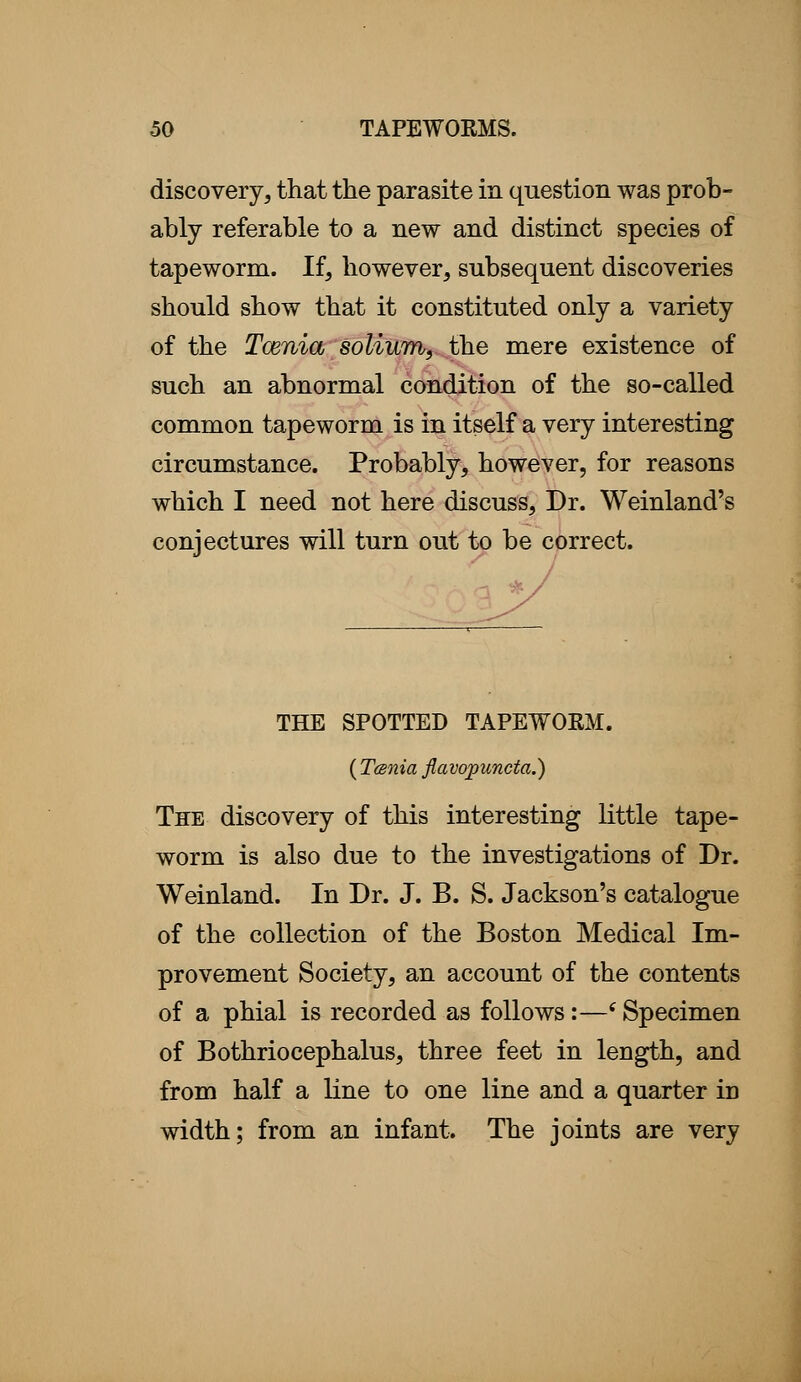 discovery, that the parasite in question was prob- ably referable to a new and distinct species of tapeworm. If, however, subsequent discoveries should show that it constituted only a variety of the Tcenia solium^ihe mere existence of such an abnormal condition of the so-called common tapeworm is in itself a very interesting circumstance. Probably, however, for reasons which I need not here discuss, Dr. Weinland's conjectures will turn out to be correct. THE SPOTTED TAPEWORM. ( Tcenia flavojpuncta.) The discovery of this interesting little tape- worm is also due to the investigations of Dr. Weinland. In Dr. J. B. S. Jackson's catalogue of the collection of the Boston Medical Im- provement Society, an account of the contents of a phial is recorded as follows:—'Specimen of Bothriocephalus, three feet in length, and from half a line to one line and a quarter in width; from an infant. The joints are very
