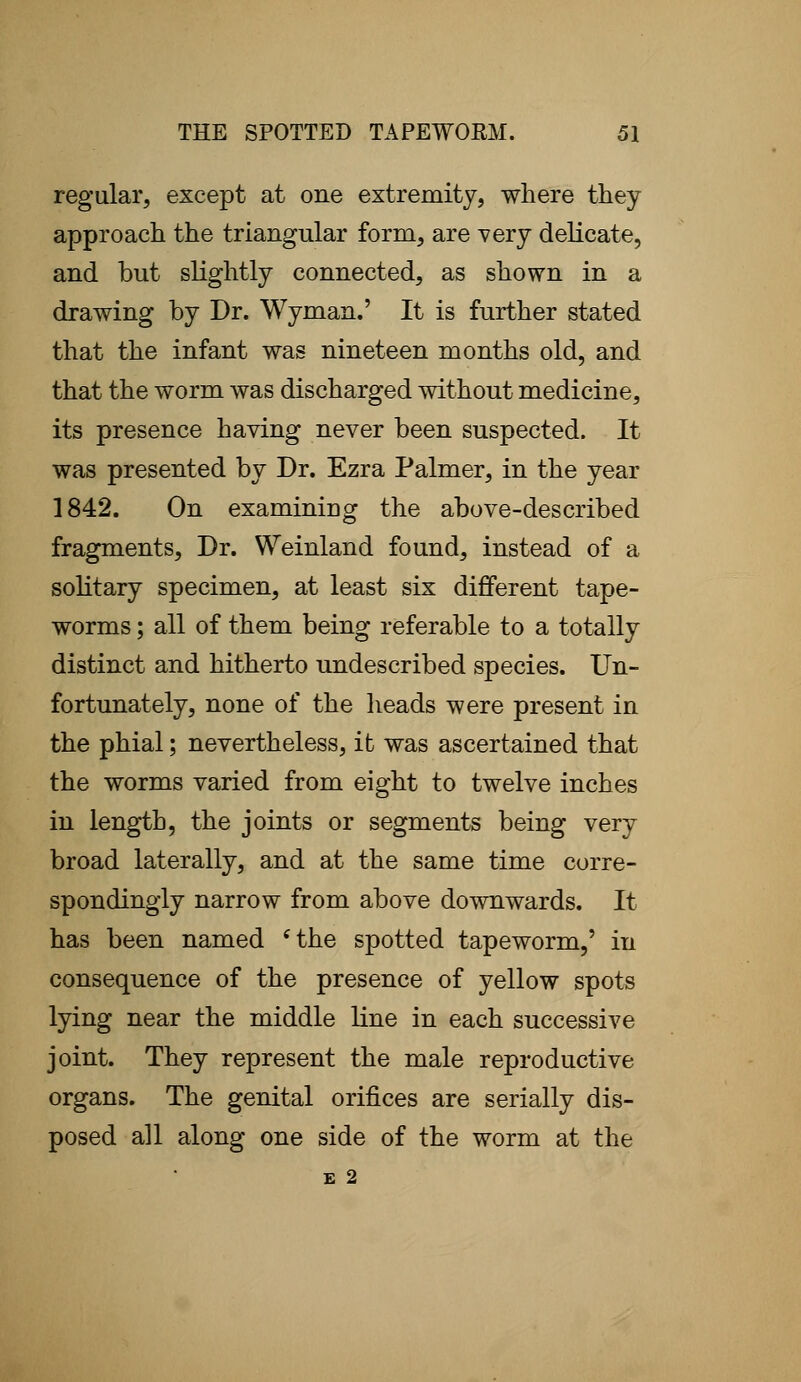 regular, except at one extremity, where they approach the triangular form, are very delicate, and but slightly connected, as shown in a drawing by Dr. Wyman.' It is further stated that the infant was nineteen months old, and that the worm was discharged without medicine, its presence having never been suspected. It was presented by Dr. Ezra Palmer, in the year 1842. On examining the above-described fragments, Dr. Weinland found, instead of a solitary specimen, at least six different tape- worms ; all of them being referable to a totally distinct and hitherto undescribed species. Un- fortunately, none of the heads were present in the phial; nevertheless, it was ascertained that the worms varied from eight to twelve inches in length, the joints or segments being very broad laterally, and at the same time corre- spondingly narrow from above downwards. It has been named 'the spotted tapeworm,' in consequence of the presence of yellow spots lying near the middle line in each successive joint. They represent the male reproductive organs. The genital orifices are serially dis- posed all along one side of the worm at the E 2