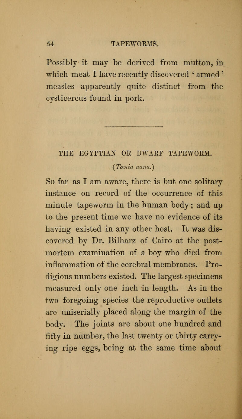 Possibly it may be derived from mutton, in which meat I have recently discovered (armed' measles apparently quite distinct from the cysticercus found in pork. THE EGYPTIAN OE DWARF TAPEWORM. (Tcsnia nana.) So far as I am aware, there is but one solitary instance on record of the occurrence of this minute tapeworm in the human body; and up to the present time we have no evidence of its having existed in any other host. It was dis- covered by Dr. Bilharz of Cairo at the post- mortem examination of a boy who died from inflammation of the cerebral membranes. Pro- digious numbers existed. The largest specimens measured only one inch in length. As in the two foregoing species the reproductive outlets are uniserially placed along the margin of the body. The joints are about one hundred and fifty in number, the last twenty or thirty carry- ing ripe eggs, being at the same time about