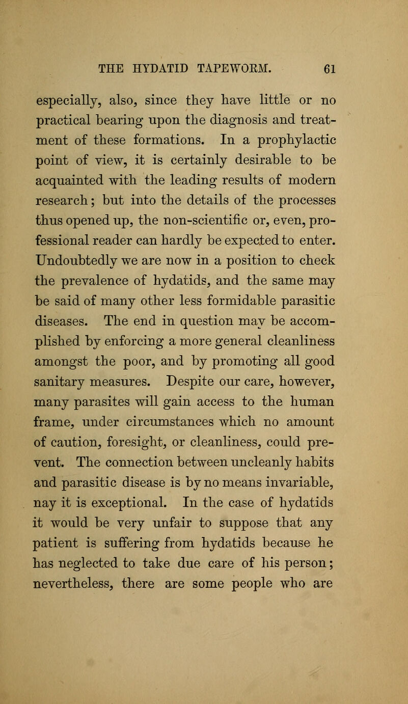 especially, also, since they have little or no practical bearing upon the diagnosis and treat- ment of these formations. In a prophylactic point of view, it is certainly desirable to be acquainted with the leading results of modern research; but into the details of the processes thus opened up, the non-scientific or, even, pro- fessional reader can hardly be expected to enter. Undoubtedly we are now in a position to check the prevalence of hydatids, and the same may be said of many other less formidable parasitic diseases. The end in question may be accom- plished by enforcing a more general cleanliness amongst the poor, and by promoting all good sanitary measures. Despite our care, however, many parasites will gain access to the human frame, under circumstances which no amount of caution, foresight, or cleanliness, could pre- vent. The connection between uncleanly habits and parasitic disease is by no means invariable, nay it is exceptional. In the case of hydatids it would be very unfair to suppose that any patient is suffering from hydatids because he has neglected to take due care of his person; nevertheless, there are some people who are
