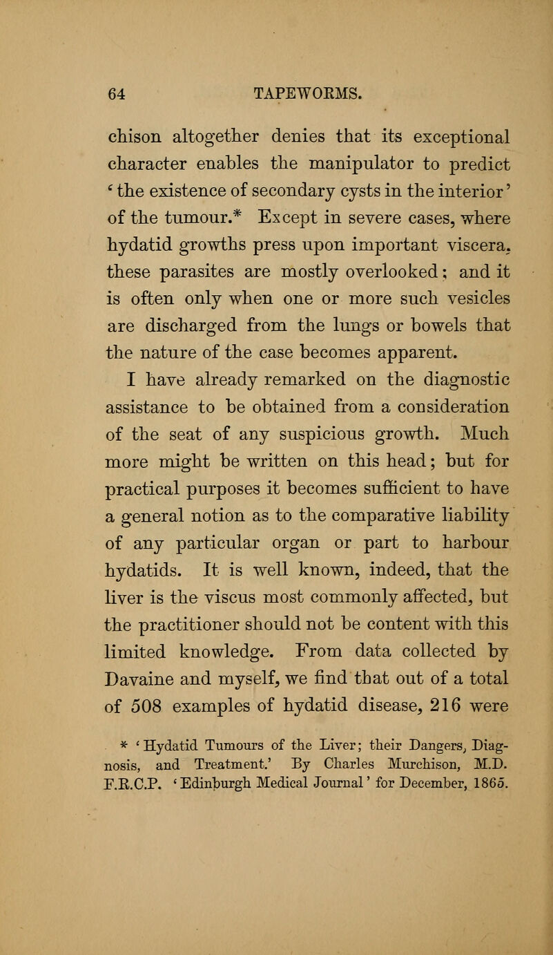 chison altogether denies that its exceptional character enables the manipulator to predict e the existence of secondary cysts in the interior' of the tumour.* Except in severe cases, where hydatid growths press upon important viscera, these parasites are mostly overlooked; and it is often only when one or more such vesicles are discharged from the lungs or bowels that the nature of the case becomes apparent. I have already remarked on the diagnostic assistance to be obtained from a consideration of the seat of any suspicious growth. Much more might be written on this head; but for practical purposes it becomes sufficient to have a general notion as to the comparative liability of any particular organ or part to harbour hydatids. It is well known, indeed, that the liver is the viscus most commonly affected, but the practitioner should not be content with this limited knowledge. From data collected by Davaine and myself, we find that out of a total of 508 examples of hydatid disease, 216 were * ' Hydatid Tumours of the Liver; their Dangers, Diag- nosis, and Treatment.' By Charles Murchison, M.D. E.R.C.P. ' Edinburgh Medical Journal' for December, 1865.