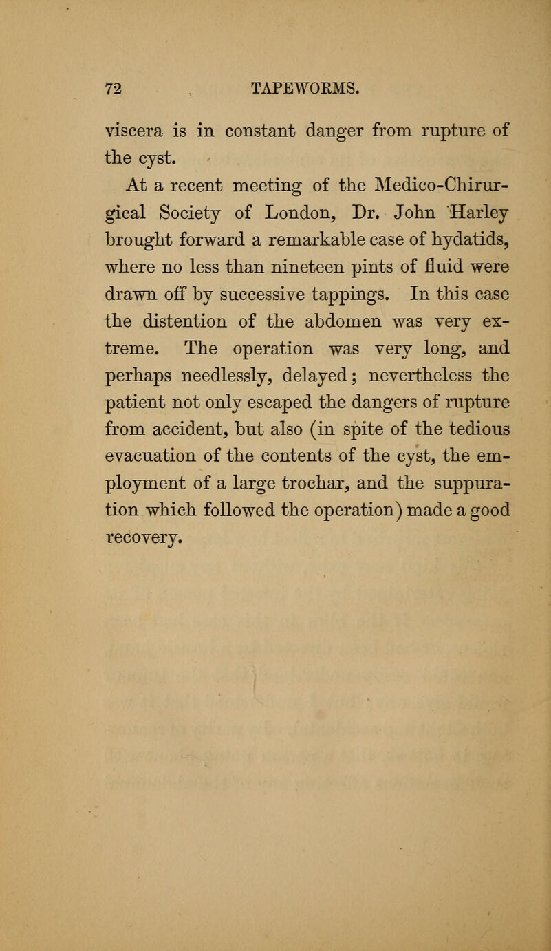 viscera is in constant danger from rupture of the cyst. At a recent meeting of the Medico-Chirur- gical Society of London, Dr. John Harley brought forward a remarkable case of hydatids, where no less than nineteen pints of fluid were drawn off by successive tappings. In this case the distention of the abdomen was very ex- treme. The operation was very long, and perhaps needlessly, delayed; nevertheless the patient not only escaped the dangers of rupture from accident, but also (in spite of the tedious evacuation of the contents of the cyst, the em- ployment of a large trochar, and the suppura- tion which followed the operation) made a good recovery.