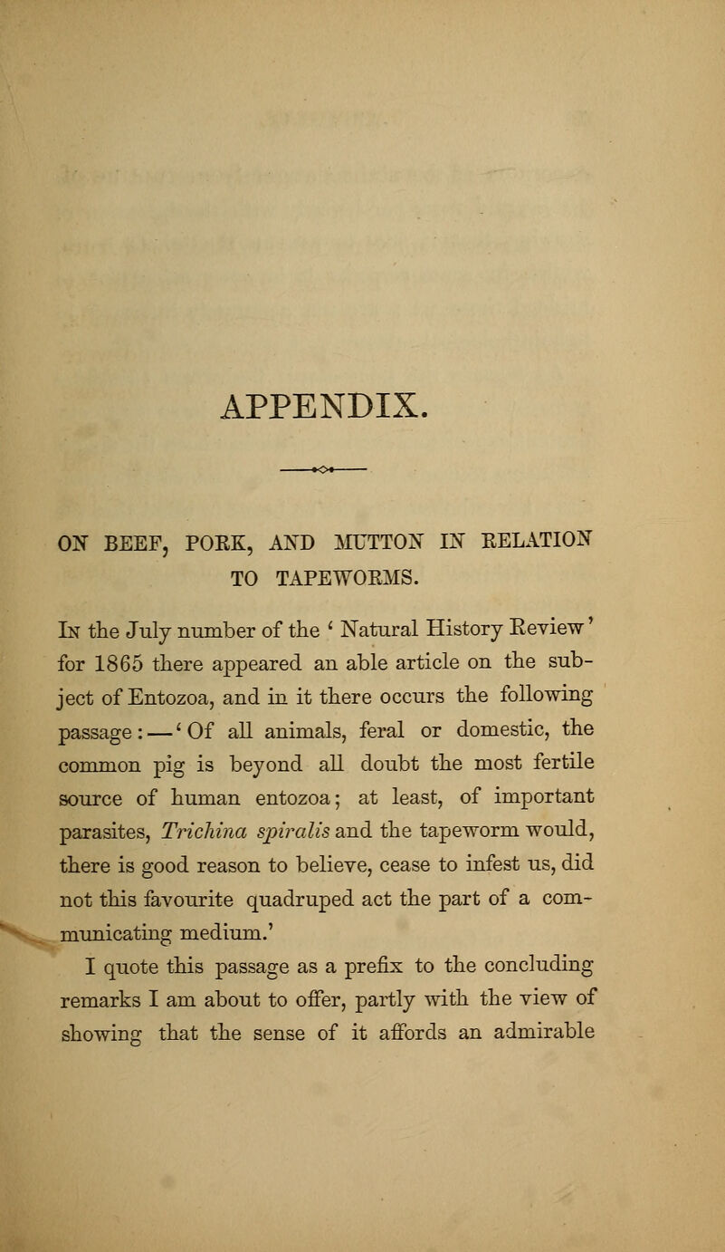 APPENDIX. ON BEEF, POEK, AND MUTTON IN RELATION TO TAPEWOEMS. In the July number of the ' Natural History Keview' for 1865 there appeared an able article on the sub- ject of Entozoa, and in it there occurs the following passage: — 'Of all animals, feral or domestic, the common pig is beyond all doubt the most fertile source of human entozoa; at least, of important parasites, Trichina spiralis and the tapeworm would, there is good reason to believe, cease to infest us, did not this favourite quadruped act the part of a com- municating medium.' I quote this passage as a prefix to the concluding remarks I am about to offer, partly with the view of showing that the sense of it affords an admirable