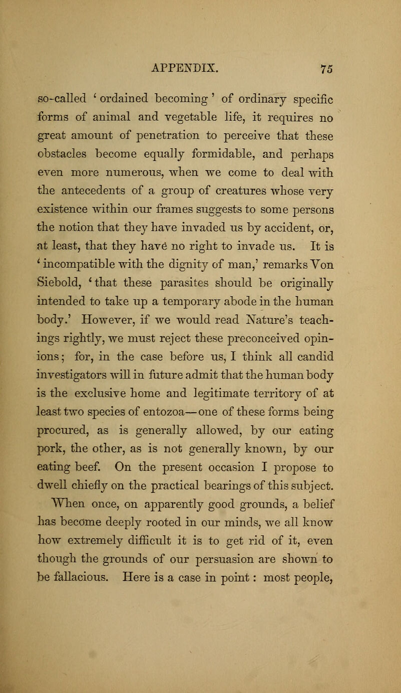 so-called ' ordained becoming ' of ordinary specific forms of animal and vegetable life, it requires no great amount of penetration to perceive that these obstacles become equally formidable, and perhaps even more numerous, when we come to deal with the antecedents of a group of creatures whose very existence within our frames suggests to some persons the notion that they have invaded us by accident, or, at least, that they have no right to invade us. It is 1 incompatible with the dignity of man,' remarks Von Siebold, 'that these parasites should be originally intended to take up a temporary abode in the human body.' However, if we would read Nature's teach- ings rightly, we must reject these preconceived opin- ions ; for, in the case before us, I think all candid investigators will in future admit that the human body is the exclusive home and legitimate territory of at least two species of entozoa—one of these forms being procured, as is generally allowed, by our eating pork, the other, as is not generally known, by our eating beef. On the present occasion I propose to dwell chiefly on the practical bearings of this subject. When once, on apparently good grounds, a belief has become deeply rooted in our minds, we all know how extremely difficult it is to get rid of it, even though the grounds of our persuasion are shown to be fallacious. Here is a case in point: most people,