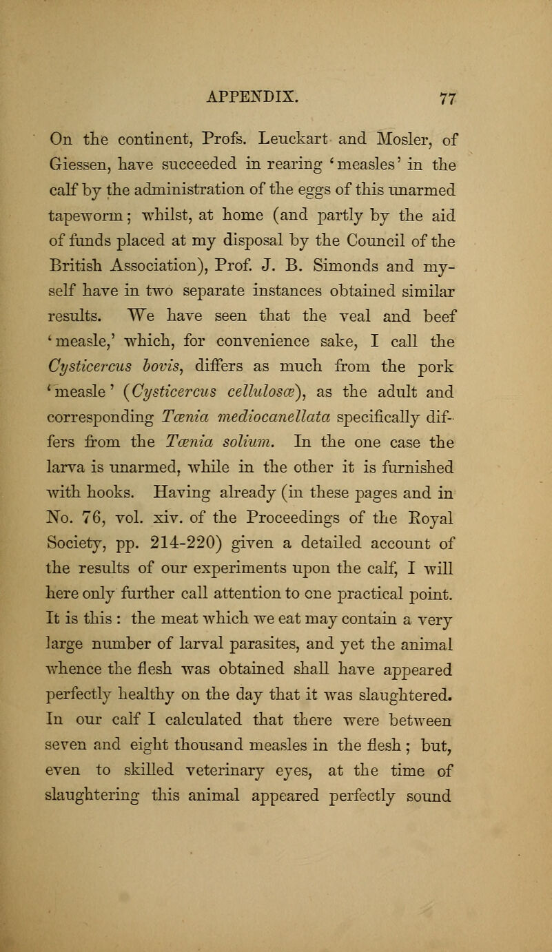 On the continent, Profs. Leuckart and Hosier, of Giessen, have succeeded in rearing ' measles' in the calf by the administration of the eggs of this unarmed tapeworm; whilst, at home (and partly by the aid of funds placed at my disposal by the Council of the British Association), Prof. J. B. Simonds and my- self have in two separate instances obtained similar results. We have seen that the veal and beef 'measle,' which, for convenience sake, I call the Cysticercus bovis, differs as much from the pork 'measle' (Cysticercus cellulosce), as the adult and corresponding Tcenia mediocanellata specifically dif- fers from the Tcenia solium. In the one case the larva is unarmed, while in the other it is furnished with hooks. Having already (in these pages and in No. 76, vol. xiv. of the Proceedings of the Koyal Society, pp. 214-220) given a detailed account of the results of our experiments upon the calf, I will here only further call attention to one practical point. It is this : the meat which we eat may contain a very large number of larval parasites, and yet the animal whence the flesh was obtained shall have appeared perfectly healthy on the day that it was slaughtered. In our calf I calculated that there were between seven and eight thousand measles in the flesh ; but, even to skilled veterinary eyes, at the time of slaughtering this animal appeared perfectly sound