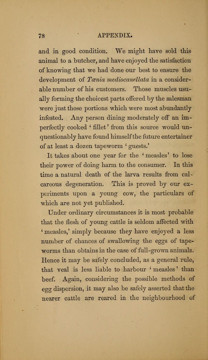 and in good condition. We might have sold this animal to a butcher, and have enjoyed the satisfaction of knowing that we had done our best to ensure the development Of Tcenia mediocanellata in a consider- able number of his customers. Those muscles usu- ally forming the choicest parts offered by the salesman were just those portions which were most abundantly infested. Any person dining moderately off an im- perfectly cooked l fillet' from this source would un- questionably have found himself the future entertainer of at least a dozen tapeworm ' guests.' It takes about one year for the ' measles' to lose their power of doing harm to the consumer. In this time a natural death of the larva results from cal- careous degeneration. This is proved by our ex- periments upon a young cow, the particulars of which are not yet published. Under ordinary circumstances it is most probable that the flesh of young cattle is seldom affected with 1 measles,' simply because they have enjoyed a less number of chances of swallowing the eggs of tape- worms than obtains in the case of full-grown animals. Hence it may be safely concluded, as a general rule, that veal is less liable to harbour ' measles' than beef. Again, considering the possible methods of egg dispersion, it may also be safely asserted that the nearer cattle are reared in the neighbourhood of