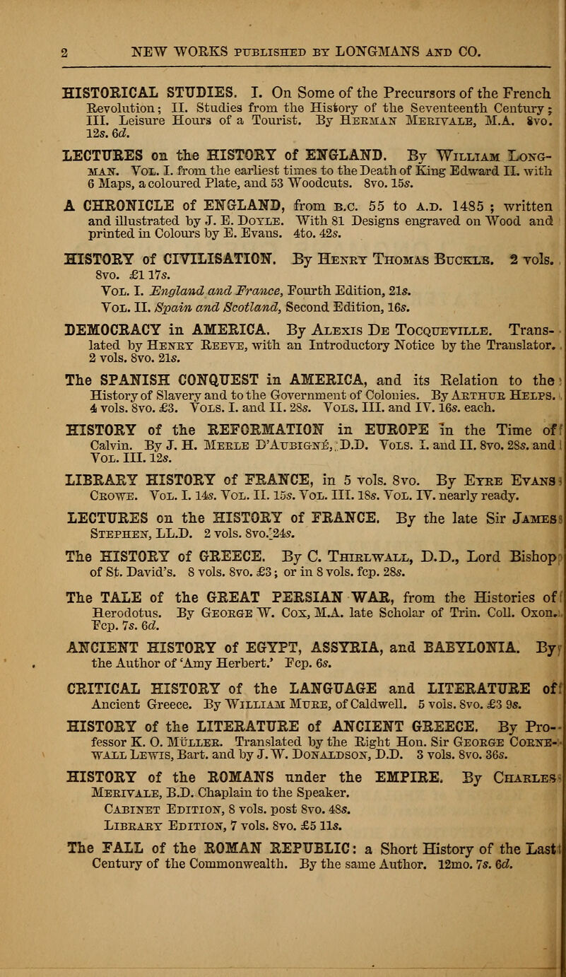 HISTORICAL STUDIES. I. On Some of the Precursors of the French Revolution; II. Studies from the History of the Seventeenth Century; III. Leisure Hours of a Tourist. By Heehan Merivale, M.A. Svo. 12s. U. LECTURES on the HISTORY of ENGLAND. By William Long- mas'. Vol. I. from the earliest times to the Death of King Edward II. with 6 Maps, a coloured Plate, and 53 Woodcuts. 8vo. 15s. A CHRONICLE of ENGLAND, from B.C. 55 to a.d. 1485 ; written and illustrated by J. E. Doyle. With 81 Designs engraved on Wood and printed in Colours by E. Evans. 4to. 42s. HISTORY of CIVILISATION. By Henry Thomas Buckle. 2 vols. 8vo. £ll7s. Vol. I. England and France, Eourth Edition, 21s. Vol. II. Spain and Scotland, Second Edition, 16s. DEMOCRACY in AMERICA. By Alexis De Tocqueville. Trans- lated by Henby Reeve, with an Introductory Notice by the Translator. 2 vols. 8vo. 21s. The SPANISH CONQUEST in AMERICA, and its Eelation to the History of Slavery and to the Government of Colonies. By Arthur Helps. 4 vols. 8vo. £3. Vols. I. and II. 28s. Vols. III. and IV. 16s. each. HISTORY of the REFORMATION in EUROPE in the Time of: Calvin. By J. H. Meele D'Attbigne\ . D.D. Vols. I. and II. 8vo. 2Ss. and i Vol. III. 12s. LIBRARY HISTORY of FRANCE, in 5 vols. 8vo. By Eyre Evans 3 Ceowe. Vol. 1.14s. Vol. II. 15s. Vol. III. 18s. Vol. IV. nearly ready. LECTURES on the HISTORY of FRANCE. By the late Sir James? Stephen, LL.D. 2 vols. 8vo/24s. The HISTORY of GREECE. By C. Thirlwall, D.D., Lord Bishop of St. David's. 8 vols. 8vo. £3; or in 8 vols. fcp. 28s. The TALE of the GREAT PERSIAN WAR, from the Histories off Herodotus. By George W. Cos, M.A. late Scholar of Trin. Coll. Oxon. Ecp. 7s. 6d. ANCIENT HISTORY of EGYPT, ASSYRIA, and BABYLONIA. Byf the Author of 'Amy Herbert.' Ecp. 6s. CRITICAL HISTORY of the LANGUAGE and LITERATURE off Ancient Greece. By William Mure, of Caldwell. 5 vols. Svo. £3 9s. HISTORY of the LITERATURE of ANCIENT GREECE. By Pro- fessor K. O. MiJLLER. Translated by the Right Hon. Sir George Corner wall Lewis, Bart, and by J. W. Donaldson, D.D. 3 vols. 8vo. 36s. HISTORY of the ROMANS nnder the EMPIRE, By Charles- Meeivale, B.D. Chaplain to the Speaker. Cabinet Edition, 8 vols, post Svo. 48s. Library Edition, 7 vols. Svo. £5 lis. The FALL of the ROMAN REPUBLIC: a Short History of the Lastt Century of the Commonwealth. By the same Author. 12mo. 7s. Qd.