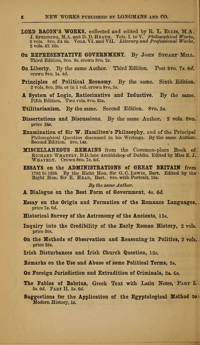 LORD BACON'S WORKS, collected and edited by E. L. Ellis, M.A. J. Spedding-, M.A. and D. D. Heath. Vols. I. to V. Philosophical Works, 5 vols. 8vo. £4 6s. Vols. VI. and VII. Literary and Professional Works, 2 vols. £116s. On REPRESENTATIVE GOVERNMENT. By John Stuart Mill. Third Edition, 8vo. 9s. crown 8vo. 2s. On Liberty. By the same Author. Third Edition. Post 8vo. 7s. 6d. crown 8vo. Is. 4>d. Principles of Political Economy. By the same. Sixth Edition. 2 vols. 8vo. 30s. or in 1 vol. crown 8vo. 5s. A System of Logic, Ratiocinative and Inductive. By the same. Fifth Edition. Two vols. 8vo. 25s. Utilitarianism. By the same. Second Edition. 8vo. 5s. Dissertations and Discussions. By the same Author. 2 vols. 8vo. price 24s. Examination of Sir W. Hamilton's Philosophy, and of the Principal Philosophical Question discussed in his Writings. By the same Author. Second Edition. 8vo. 14s. MISCELLANEOUS REMAINS from the Common-place Book of Richard Whatelt. D.D.late Archbishop of Dublin. Edited by Miss E. J. Whatelt. Crown Svo. 7s. 6d. ESSAYS on the ADMINISTRATIONS of GREAT BRITAIN from 1783 to 1830. By the Right Hon. Sir G. C. Lewis, Bart. Edited by the Right Hon. Sir E. Head, Bart. 8vo. with Portrait, 15s. By the same Author. A Dialogue on the Best Form of Government, 4s. 6d. Essay on the Origin and Formation of the Romance Languages, price 7s. 6d. Historical Survey of the Astronomy of the Ancients, 15s. Inquiry into the Credibility of the Early Roman History, 2 vols, price 30s. On the Methods of Observation and Reasoning in Politics, 2 vols. price 28s. Irish Disturbances and Irish Church Question, 12s. Remarks on the Use and Abuse of some Political Terms, 9a. On Foreign Jurisdiction and Extradition of Criminals, 2a. Cs. The Fables of Babrius, Greek Text with Latin Notes, Part I. 5s. Qd. Part II. 3s. Qd. Suggestions for the Application of the Egyptological Method to Modern History, Is.