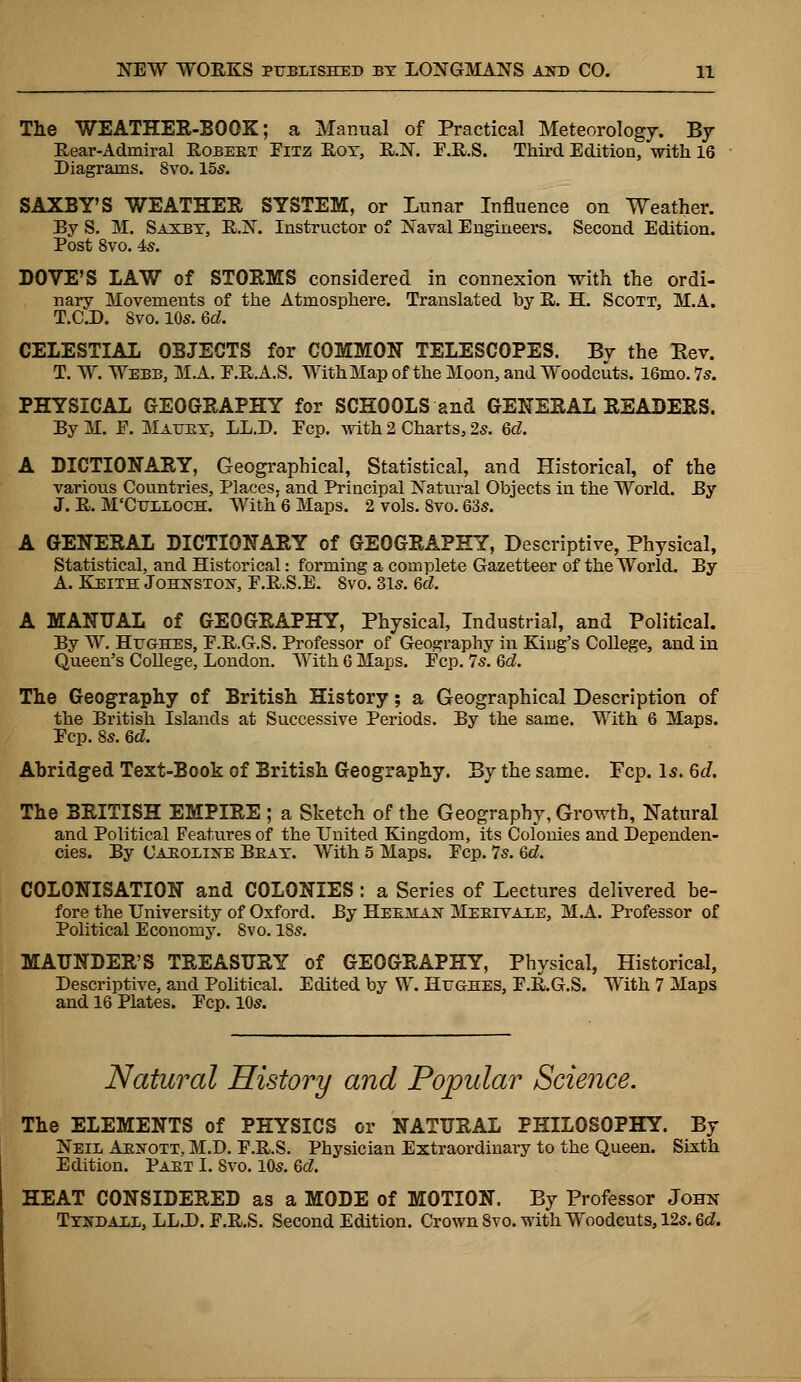 The WEATHER-BOOK; a Manual of Practical Meteorology. By Rear-Admiral Robeet Pitz Rot, R.N. P.R.S. Third Edition, with 16 Diagrams. 8vo. 15s. SAXBY'S WEATHER SYSTEM, or Lunar Influence on Weather. By S. M. Saxby, R.N. Instructor of Naval Engineers. Second Edition. Post 8vo. 4s. LOVE'S LAW of STORMS considered in connexion with the ordi- nary Movements of the Atmosphere. Translated by R. H. Scott, MA. T.C.D. 8vo. 10s. 6d. CELESTIAL OBJECTS for COMMON TELESCOPES. By the Eev. T. W. Webb, MA. P.RA.S. WithMap of the Moon, and Woodcuts. 16mo. 7s. PHYSICAL GEOGRAPHY for SCHOOLS and GENERAL READERS. By M. F. Mattby, LL.D. Pep. with 2 Charts, 2s. 6d. A DICTIONARY, Geographical, Statistical, and Historical, of the various Countries, Places, and Principal Natural Objects in the World. By J. R. M'Cuxeoch. With 6 Maps. 2 vols. 8vo. 63s. A GENERAL DICTIONARY of GEOGRAPHY, Descriptive, Physical, Statistical, and Historical: forming a complete Gazetteer of the World. By A. Keith Johnston, P.R.S.E. Svo. 31s. 6d. A MANUAL of GEOGRAPHY, Physical, Industrial, and Political. By W. Hughes, P.R.G.S. Professor of Geography in King's College, and in Queen's College, London. With 6 Maps. Pep. 7s. 6d. The Geography of British History; a Geographical Description of the British Islands at Successive Periods. By the same. With 6 Maps. Pep. 8s. 6d. Ahridged Text-Book of British Geography. By the same. Fcp. Is. 6d. The BRITISH EMPIRE ; a Sketch of the Geography, Growth, Natural and Political Features of the United Kingdom, its Colonies and Dependen- cies. By Caroline Beat. With 5 Maps. Pep. 7s. 6d. COLONISATION and COLONIES: a Series of Lectures delivered he- fore the University of Oxford. By Heeman Meeivaee, MA. Professor of Political Economy. Svo. 18s. MAUNDER'S TREASURY of GEOGRAPHY, Physical, Historical, Descriptive, and Political. Edited by W. Hughes, P.R.G.S. With 7 Maps and 16 Plates. Pep. 10s. Natural History and Popular Science. The ELEMENTS of PHYSICS or NATURAL PHILOSOPHY. By Neil Aenott, M.D. P.R.S. Physician Extraordinary to the Queen. Sixth Edition. Part I. Svo. 10s. 6d. HEAT CONSIDERED as a MODE of MOTION. By Professor John Tyndall, LL.D. F.R.S. Second Edition. Crown Svo. with Woodcuts, 12s. 6d.