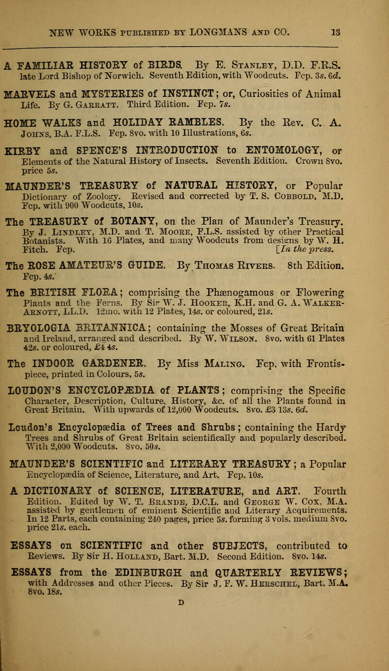 A FAMILIAR HISTORY of BIRDS By E. Stanley, D.D. F.R.S. late Lord Bishop of Norwich. Seventh Edition, with Woodcuts. Fcp. 3s. 6d. MARVELS and MYSTERIES of INSTINCT; or, Curiosities of Animal Life. By G. Gabbatt. Third Edition. Ecp. 7s. HOME WALKS and HOLIDAY RAMBLES. By the Kev. C. A. Johns, B.A. F.L.S. Fcp. 8vo. with 10 Illustrations, 6s. KIRBY and SPENCE'S INTRODUCTION to ENTOMOLOGY, or Elements of the Natural History of Insects. Seventh Edition. Crown 8vo. price 5s. MAUNDER'S TREASURY of NATURAL HISTORY, or Popular Dictionary of Zoology. Revised and corrected by T. S. Cobbold, M.D. Fcp. with 900 Woodcuts, 10s. The TREASURY of BOTANY, on the Plan of Maunder's Treasury. By J. Lindley, M.D. and T. Moobe, F.L.S. assisted by other Practical Botanists. With 16 Plates, and many Woodcuts from designs by ~\y. h. Fitch. Fcp. [.In the press. The ROSE AMATEUR'S GUIDE. By.Thomas Kiveks. 8th Edition. Fcp. 4s. The BRITISH FLORA; comprising the Phsenogamous or Flowering Plants and the Ferns. By Sir W. J. Hookee, K.H. and G. A. Walkeb- Abnott, LL.D. 12ino. with 12 Plates, 14s. or coloured, 21s. BRYOLOGIA BBITANNICA; containing the Mosses of Great Britain and Ireland, arranged and described. By W. Wilson. 8vo. with 61 Plates 42s. or coloured, £4 4s. The INDOOR GARDENER. By Miss Maling. Fcp. with Frontis- piece, printed in Colours, 5s. LOUDON'S ENCYCLOPEDIA of PLANTS; comprising the Specific Character, Description, Culture, History, &c. of all the Plants found in Great Britain. With upwards of 12,000 Woodcuts. 8vo. £3 13s. 6d. Loudon's Encyclopsedia of Trees and Shrubs; containing the Hardy Trees and Shrubs of Great Britain scientifically and popularly described. With 2,000 Woodcuts. 8vo. 50s. MAUNDER'S SCIENTIFIC and LITERARY TREASURY; a Popular Encyclopsedia of Science, Literature, and Art. Fcp. 10s. A DICTIONARY of SCIENCE, LITERATURE, and ART. Fourth Edition. Edited by W. T. Bbande, D.C.L. and Geoege W. Cox, M.A. assisted by gentlemen of eminent Scientific and Literary Acquirements. In 12 Parts, each containing 240 pages, price 5s. forming '6 vols, medium 8vo. price 21s. each. ESSAYS on SCIENTIFIC and other SUBJECTS, contributed to Reviews. By Sir H. Holland, Bart. M.D. Second Edition. Svo. 14s. ESSAYS from the EDINBURGH and QUARTERLY REVIEWS; with Addresses and other Pieces. By Sir J. F. W. Heeschel, Bart. M.A, 8vo. 18s. D
