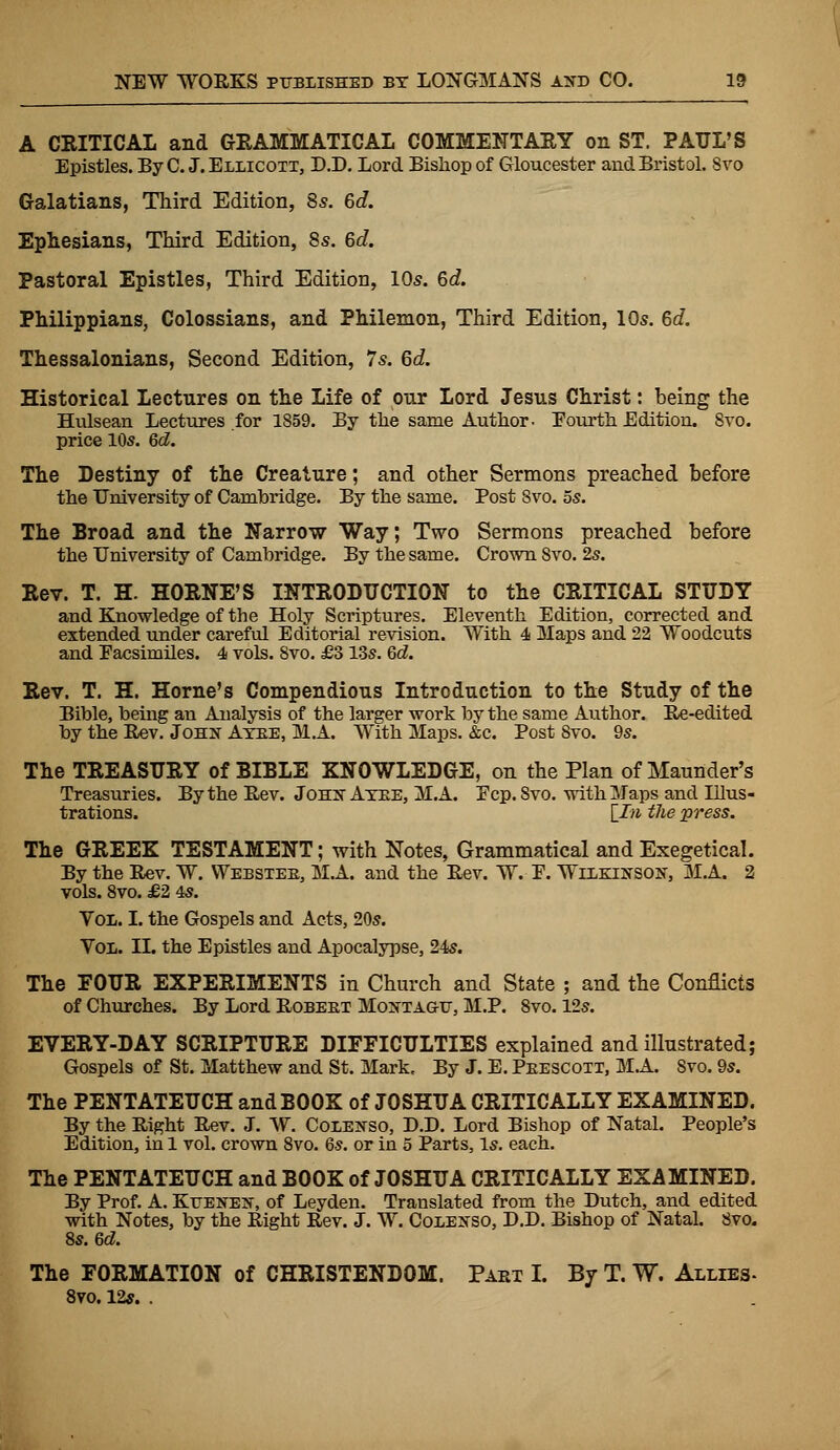 A CRITICAL and GRAMMATICAL COMMENTARY on ST. PAUL'S Epistles. By C. J. Ellicott, D.D. Lord Bishop of Gloucester and Bristol. Svo Galatians, Third Edition, 8s. 6c?. Ephesians, Third Edition, 8s. 6c?. Pastoral Epistles, Third Edition, 10s. 6c?. Philippians, Colossians, and Philemon, Third Edition, 10s. 6c?. Thessalonians, Second Edition, 7s. 6c?. Historical Lectures on the Life of our Lord Jesus Christ: being the Hulsean Lectures for 1859. By the same Author- Fourth Edition. Svo. price 10s. 6d. The Destiny of the Creature; and other Sermons preached before the University of Cambridge. By the same. Post Svo. 5s. The Broad and the Narrow Way; Two Sermons preached before the University of Cambridge. By the same. Crown Svo. 2s. Rev. T. H. HORNE'S INTRODUCTION to the CRITICAL STUDY and Knowledge of the Holy Scriptures. Eleventh Edition, corrected and extended under careful Editorial revision. With 4 Maps and 22 Woodcuts and Facsimiles. 4 vols. Svo. £3 13s. 6c?. Rev. T. H. Home's Compendious Introduction to the Study of the Bible, being an Analysis of the larger work by the same Author. Re-edited by the Rev. John Ayee, M.A. With Maps. &c. Post Svo. 9s. The TREASURY of BIBLE KNOWLEDGE, on the Plan of Maunder's Treasuries. By the Rev. Jons- Ayee, M.A. Ecp.Svo. with Maps and Illus- trations. \In the press. The GREEK TESTAMENT; with Notes, Grammatical and Exegetical. By the Rev. W. Webstee, M.A. and the Rev. W. E. Wilkin son, M.A. 2 vols. 8vo. £2 4s. Vol. I. the Gospels and Acts, 20s. Vol,. II. the Epistles and Apocalypse, 24s. The POUR EXPERIMENTS in Church and State ; and the Conflicts of Churches. By Lord Robeet Montagu, M.P. 8vo. 12s. EVERY-DAY SCRIPTURE DIFFICULTIES explained and illustrated; Gospels of St. Matthew and St. Mark. By J. E. Peescoti, MA. Svo. 9s. The PENTATEUCH and BOOK of JOSHUA CRITICALLY EXAMINED. By the Right Rev. J. W. Colenso, D.D. Lord Bishop of Natal. People's Edition, in 1 vol. crown 8vo. 6s. or in 5 Parts, Is. each. The PENTATEUCH and BOOK of JOSHUA CRITICALLY EXAMINED. By Prof. A. Kttenen, of Leyden. Translated from the Dutch, and edited with Notes, by the Right Rev. J. W. Coeenso, D.D. Bishop of Natal. Svo. 8s. 6c?. The FORMATION of CHRISTENDOM. Paet I. By T. W. Allies- 8vo. 12s. .