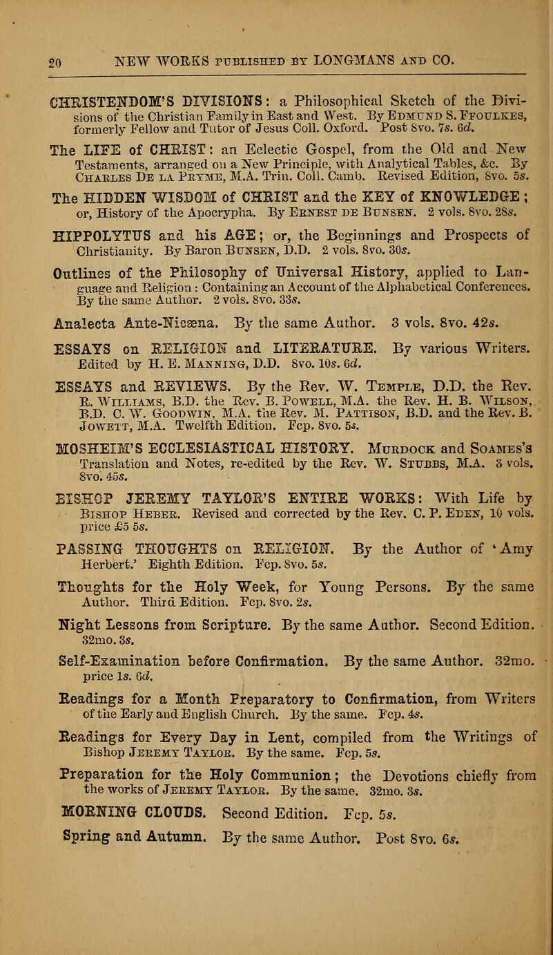 CHRISTENDOM'S DIVISIONS: a Philosophical Sketch of the Bivi- sions of the Christian Family in East and West. By Edmund S. Ffoulkes, formerly Fellow and Tutor of Jesus Coll. Oxford. Post Svo. 7s. Gd. Tlie LIFE of CHRIST: an Eclectic Gospel, from the Old and New Testaments, arranged on a New Principle, with Analytical Tables, &c. By Charles De la Pryme, M.A. Trin. Coll. Camb. Revised Edition, Svo. 5s. The HIDDEN WISDOM of CHRIST and the KEY of KNOWLEDGE; or, History of the Apocrypha. By Ernest de Blnsen. 2 vols. Svo. 28s. HIPPOLYTTJS and his AGE; or, the Beginnings and Prospects of Christianity. By Baron Bunsen, D.D. 2 vols. Svo. 30s. Outlines of the Philosophy of Universal History, applied to Lan- guage and Religion : Containing an Account of the Alphabetical Conferences. By the same Author. 2 vols. 8vo. 33s. Analecta Ante-Nieasna. By the same Author. 3 vols. 8vo. 42s. ESSAYS on RELIGION and LITERATURE. By various Writers. Edited by H. E. Manning, D.D. Svo. 10s. Gd. ESSAYS and REVIEWS. By the Rev. W. Temple, D.D. the Rev. R. Williams, B.D. the Rev. B. Powell, M.A. the Rev. H. B. Wilson, B.D. C. W. Goodwin, M.A. the Rev. M. Pattison, B.D. and the Rev. B. Jowett, M.A. Twelfth Edition. Fcp. 8vo. 55. MOSHEIM'S ECCLESIASTICAL HISTORY. Murdock and Soames's Translation and Notes, re-edited by the Rev. W. Stubbs, M.A. 8 vols. 8vo^ 45s. BISHOP JEREMY TAYLOR'S ENTIRE WORKS: With Life by Bishop Heber. Revised and corrected by the Rev. C. P. Eden, 10 vols, price £5 5s. PASSING THOUGHTS on RELIGION. By the Author of 'Amy Herbert.' Eighth Edition. Fcp. Svo. 5s. Thoughts for the Holy Week, for Young Persons. By the same Author. Third Edition. Fcp. Svo. 2s. Night Lessons from Scripture. By the same Author. Second Edition. 32mo. 3s. Self-Examination before Confirmation. By the same Author. 32mo. price Is. Gd. Readings for a Month Preparatory to Confirmation, from Writers of the Early and English Church. By the same. Fcp. 4s. Readings for Every Day in Lent, compiled from the Writings of Bishop Jeremy Taylor. By the same. Fcp. 5s. Preparation for the Holy Communion; the Devotions chiefly from the works of Jeremy Taylor. By the same. 32mo. 3s. MORNING CLOUDS. Second Edition. Fcp. 5s. Spring and Autumn. By the same Author. Post Svo. 6s.