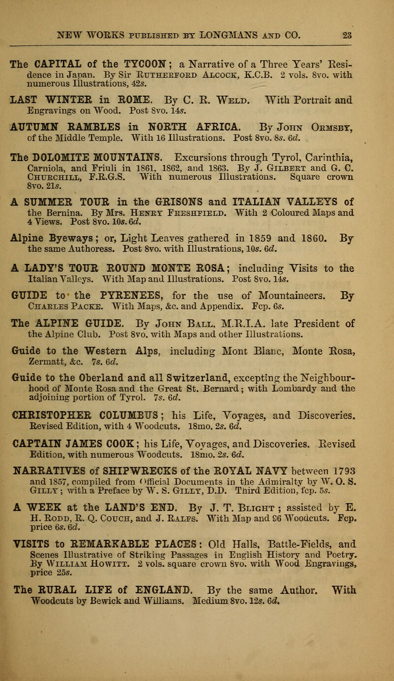 The CAPITAL of the TYCOON; a Narrative of a Three Years' Resi- dence in Japan. By Sir Rutheeeobd Alcock, K.C.B. 2 vols. 8vo. with numerous Illustrations, 42s. LAST WINTER in SOME. By C. R. Weld. With Portrait and Engravings on Wood. Post Svo. 14s. AUTUMN RAMBLES in NORTH AFRICA. By John Oemsbt, of the Middle Temple. With 16 Illustrations. Post 8vo. 8s. Qd. . The DOLOMITE MOUNTAINS. Excursions through Tyrol, Carinthia, Carniola, and Priuli in 1861, 1862, and 1863. By J. Gilbeet and G. C. Chuechill, P.R.G.S. With numerous Illustrations. Square crown 8vo. 21s. A SUMMER TOUR in the GRISONS and ITALIAN VALLEYS of the Bernina. By Mrs. Henex Peeshfield. With 2 Coloured Maps and 4 Views. Post 8vo. 10s. Qd. Alpine Byeways; or, Light Leaves gathered in 1859 and 1860. By the same Authoress. Post 8vo. with Illustrations, 10s. Qd. A LADY'S TOUR ROUND MONTE ROSA; including Visits to the Italian Valleys. With Map and Illustrations. Post 8vo. 14s. GUIDE to- the PYRENEES, for the use of Mountaineers. By Chaeles Packe. With Maps, &c. and Appendix. Pep. 6s. The ALPINE GUIDE. By John Ball. M.R.I.A. late President of the Alpine Club. Post 8vo. with Maps and other Illustrations. Guide to the Western Alps, including Mont Blanc, Monte Rosa, Zermatt, &c. 7s. Qd. Guide to the Oherland and all Switzerland, excepting the Neighbour- hood of Monte Rosa and the Great St. Bernard; with Lombardy and the adjoining portion of Tyrol. 7s. Qd. CHRISTOPHER COLUMBUS; his Life, Voyages, and Discoveries. Revised Edition, with 4 Woodcuts. 18mo, 2s. Qd. CAPTAIN JAMES COOK; his Life, Voyages, and Discoveries. Bevised Edition, with numerous Woodcuts. 18mo. 2s. Qd. NARRATIVES of SHIPWRECKS of the ROYAL NAVY between 1793 and 1857, compiled from Official Documents in the Admiralty by W. O. S. Gillt ; with a Preface by W. S. Gillt, D.D. Tnird Edition, fcp. 5s. A WEEK at the LAND'S END. By J. T. Blight ; assisted by E. H. Rodd, R. Q. Couch, and J. Rales. With Map and S6 Woodcuts. Fcp. price 6s. Qd. VISITS to REMARKABLE PLACES: Old Halls, Battle-Fields, and Scenes Illustrative of Striking Passages in English History and Poetry. By William Howixt. 2 vols, square crown 8vo. with Wood Engravings, price 25s. The RURAL LIFE of ENGLAND. By the same Author. With Woodcuts by Bewick and Williams. Medium Svo. 12s. Qd.