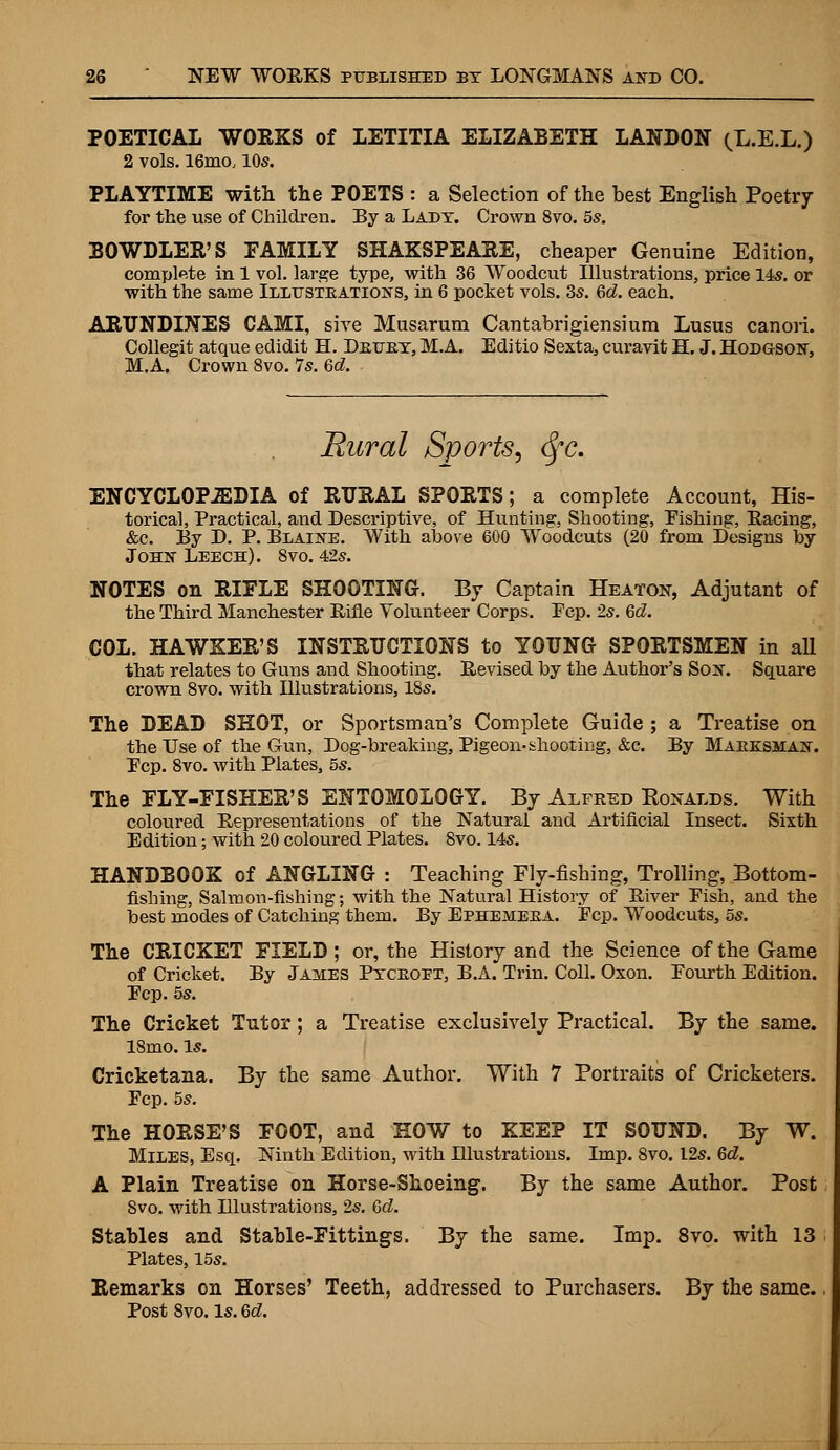 POETICAL WORKS of LETITIA ELIZABETH LANDON (X.E.L.) 2 vols. 16mo, 10s. PLAYTIME with the POETS : a Selection of the best English Poetry for the use of Children. By a Lady. Crown 8vo. 5s. BOWDLER'S FAMILY SHAKSPEARE, cheaper Genuine Edition, complete in 1 vol. large type, with 36 Woodcut Illustrations, price 14s. or with the same Illustrations, in 6 pocket vols. 3s. 6d. each. ARUNDINES CAMI, sive Musarum Cantabrigiensium Lusus canori. Collegit atque edidit H. Drttry, M.A. Editio Sexta, curavit H. J. Hodgson, M.A. Crown 8vo. 7s. 6d. 'Rural Sports, <Sfc. ENCYCLOPEDIA of RURAL SPORTS; a complete Account, His- torical, Practical, and Descriptive, of Hunting, Shooting, Eishing, Racing, &c. By D. P. Blaine. With above 600 Woodcuts (20 from Designs by John Leech). 8vo. 42s. NOTES on RIFLE SHOOTING. By Captain Heaton, Adjutant of the Third Manchester Rifle Volunteer Corps. Pep. 2s. Qd. COL. HAWKER'S INSTRUCTIONS to YOUNG SPORTSMEN in all that relates to Guns and Shooting. Revised by the Author's Son. Square crown 8vo. with Illustrations, 18s. The DEAD SHOT, or Sportsman's Complete Guide ; a Treatise on the Use of the Gun, Dog-breaking, Pigeon-shooting, &c. By Marksman. Ecp. 8vo. with Plates, 5s. The FLY-FISHER'S ENTOMOLOGY. By Alfred Ronalds. With coloured Representations of the Natural and Artificial Insect. Sixth Edition; with 20 coloured Plates. 8vo. 14s. HANDBOOK of ANGLING : Teaching Fly-fishing, Trolling, Bottom- fishing, Salmon-fishing; with the Natural History of River Eish, and the best modes of Catching them. By Ephemera. Ecp. Woodcuts, 5s. The CRICKET FIELD; or, the History and the Science of the Game of Cricket. By James Ptcroet, B.A. Trin. Coll. Oxon. Fourth Edition. Ecp. 5s. The Cricket Tutor; a Treatise exclusively Practical. By the same. 18mo. is. Cricketana. By the same Author. With 7 Portraits of Cricketers. Ecp. 5s. The HORSE'S FOOT, and HOW to KEEP IT SOUND. By W. Miles, Esq. Ninth Edition, with Illustrations. Imp. 8vo. 12s. Gd. A Plain Treatise on Horse-Shoeing. By the same Author. Post 8vo. with Dlustrations, 2s. Gd. Stables and Stable-Fittings. By the same. Imp. 8vo. with 13 Plates, 15s. Remarks on Horses' Teeth, addressed to Purchasers. By the same.. Post 8vo. Is. 6d.