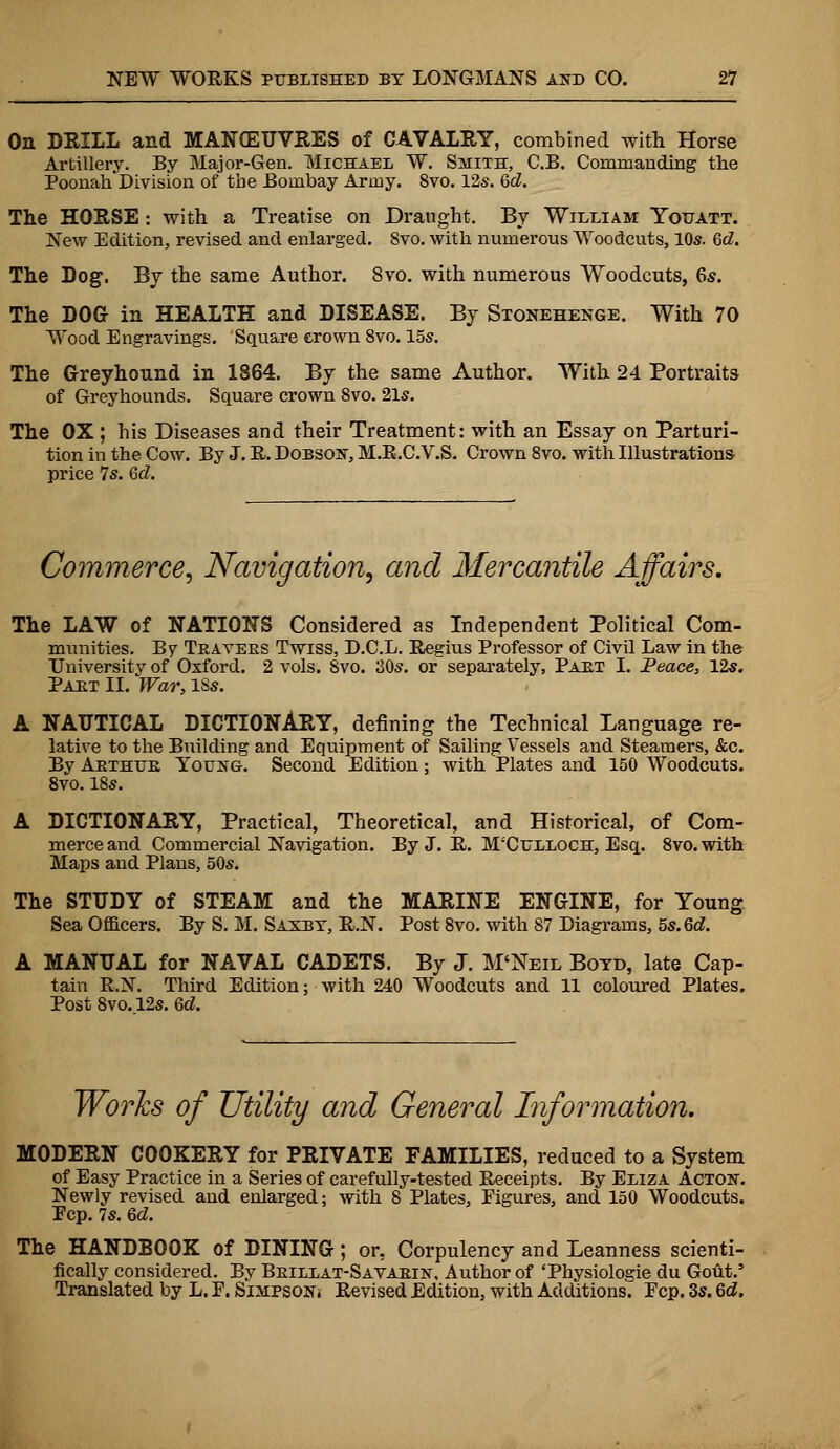 On DRILL and MANOEUVRES of CAVALRY, combined with Horse Artillery. By Major-Gen. Michael W. Smith, C.B. Commanding the Poonah Division of tbe Bombay Army. 8vo. 12s. Qd. The HORSE: with a Treatise on Draught. By William Youatt. New Edition, revised and enlarged. 8vo. with numerous Woodcuts, 10s. Qd. The Dog. By the same Author. 8vo. with numerous Woodcuts, 6s. The DOG in HEALTH and DISEASE. By Stonehenge. With 70 Wood Engravings. Square crown 8vo. 15s. The Greyhound in 1864. By the same Author. With 24 Portraits of Greyhounds. Square crown 8vo. 21s. The OX; his Diseases and their Treatment: with an Essay on Parturi- tion in the Cow. By J. R. Dobsost, M.B.C.V.S. Crown 8vo. with Illustrations price 7s. Qd. Commerce, Navigation, and Mercantile Affairs. The LAW of NATIONS Considered as Independent Political Com- munities. By Teavees Twiss, D.C.L. Regius Professor of Civil Law in the University of Oxford. 2 vols. Svo. 30s. or separately, Paet I. Peace, 12s. Paet II. War, 18s. A NAUTICAL DICTIONARY, defining the Technical Language re- lative to the Building and Equipment of Sailing Vessels and Steamers, &c. By Abthue Young. Second Edition; with Plates and 150 Woodcuts. 8vo. 18s. A DICTIONARY, Practical, Theoretical, and Historical, of Com- merce and Commercial Navigation. By J. R. M'Culloch, Esq. 8vo.with Maps and Plans, 50s. The STUDY of STEAM and the MARINE ENGINE, for Young Sea Officers. By S. M. Saxbt, R.N. Post 8vo. with 87 Diagrams, 5s. Qd. A MANUAL for NAVAL CADETS. By J. M'Neil Botd, late Cap- tain R.N. Third Edition; with 240 Woodcuts and 11 coloured Plates. Post 8vo. 12s. Qd. Works of Utility and General Information. MODERN COOKERY for PRIVATE FAMILIES, reduced to a System of Easy Practice in a Series of carefully-tested Receipts. By Eliza Actok. Newly revised and enlarged; with 8 Plates, Figures, and 150 Woodcuts. Pep. 7s. Qd. The HANDBOOK of DINING; or, Corpulency and Leanness scienti- fically considered. By Beillat-Savabin, Author of 'Physiologie du Gout.' Translated by L. F. Simpson* Revised Edition, with Additions. Pep. 3s. Qd.