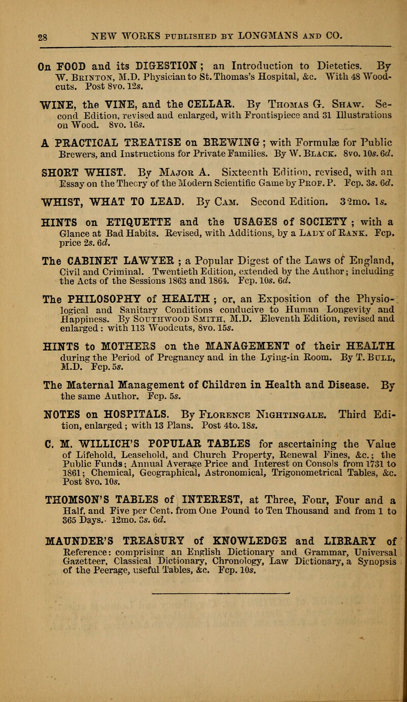 On FOOD and its DIGESTION; an Introduction to Dietetics. By W. Brintox, M.D. Physician to St. Thomas's Hospital, &c. With 48 Wood- cuts. Post 8vo. 12s. WINE, the VINE, and the CELLAR. By Thomas G. Shaw. Se- cond Edition, revised and enlarged, with Frontispiece and 31 Illustrations on Wood. 8vo. 16s. A PRACTICAL TREATISE on BREWING; with Formulae for Public Brewers, and Instructions for Private Families. By W. Black. 8vo. 10s. 6d. SHORT WHIST. By Major A. Sixteenth Edition, revised, with an Essay on the Theory of the Modern Scientific Game by Prof. P. Pep. 3s. Qd. WHIST, WHAT TO LEAD. By Cam. Second Edition. 3 2mo. Is. HINTS on ETIQUETTE and the USAGES of SOCIETY ; with a Glance at Bad Habits. Revised, with Additions, by a Ladx of Rank. Fcp. price 2s. 6d. The CABINET LAWYER ; a Popular Digest of the Laws of England, Civil and Criminal. Twentieth Edition, extended by the Author; including the Acts of the Sessions 1863 and 1864. Fcp. 10s. Qd. The PHILOSOPHY of HEALTH ; or, an Exposition of the Physio- logical and Sanitary Conditions conducive to Human Longevity and Happiness. By Southwood Smith, M.D. Eleventh Edition, revised and enlarged: with 113 Woodcuts, 8vo. 15s. HINTS to MOTHERS en the MANAGEMENT of their HEALTH during the Period of Pregnancy and in the Lying-in Room. By T. Bull, M.D. Fcp. 5s. The Maternal Management of Children in Health and Disease. By the same Author. Fcp. 5s. NOTES on HOSPITALS. By Florence Nightingale. Third Edi- tion, enlarged; with 13 Plans. Post 4to. 18s. C. M. WILLICH'S POPULAR TABLES for ascertaining the Value of Lifehold, Leasehold, and Church Property, Renewal Fines, &e.; the Public Funds; Annual Average Price and Interest on Consols from 1731 to 1861; Chemical, Geographical, Astronomical, Trigonometrical Tables, &c. Post Svo. 10s. THOMSON'S TABLES of INTEREST, at Three, Four, Four and a Half, and Five per Cent, from One Pound to Ten Thousand and from 1 to 365 Days.- 12mo. Ss. Qd. MAUNDER'S TREASURY of KNOWLEDGE and LIBRARY of Reference: comprising an English Dictionary and Grammar, Universal Gazetteer, Classical Dictionary, Chronology, Law Dictionary, a Synopsis of the Peerage, useful Tables, &c. Fcp. 10s.